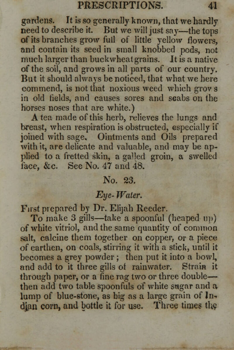 gardens. It is so generally known, that we hardly need to describe it. But we will just say—the tops of its branches grow full of little yellow flowers, and contain its seed in small knobbed pods, not much larger than buckwheat grains. It is a native of the soil, and grows in all parts of our country. But it should always be noticed, that what we here commend, is not that noxious weed which grovs in old fields, and causes sores and scabs on the horses noses that are white.) A tea made of this herb, relieves the lungs and breast, when respiration is obstructed, especially if joined with sage. Ointments and Oils prepared with it, are delicate and valuable, and may be ap- plied to a fretted skin, a gaMed groin, a swelled face, &c. See No. 47 and 48. No. 23. Eye- Water. First prepared b}' Dr. Elijah Reeder. To make 3 gills—take a spoonful (heaped up) of white vitriol, and the same quantity of common salt, calcine them together on copper, or a piece of earthen, on coals, stirring it with a stick, until it becomes a grey powder; then put it into a bowl, and add to it three gills of rainwater. Strain it through paper, or a fine rag two or three double— then add two table spoonfuls of white sagar and a lump of blue-stone, as big as a large grain of In- dian corn, and bottle it for use. Three times the