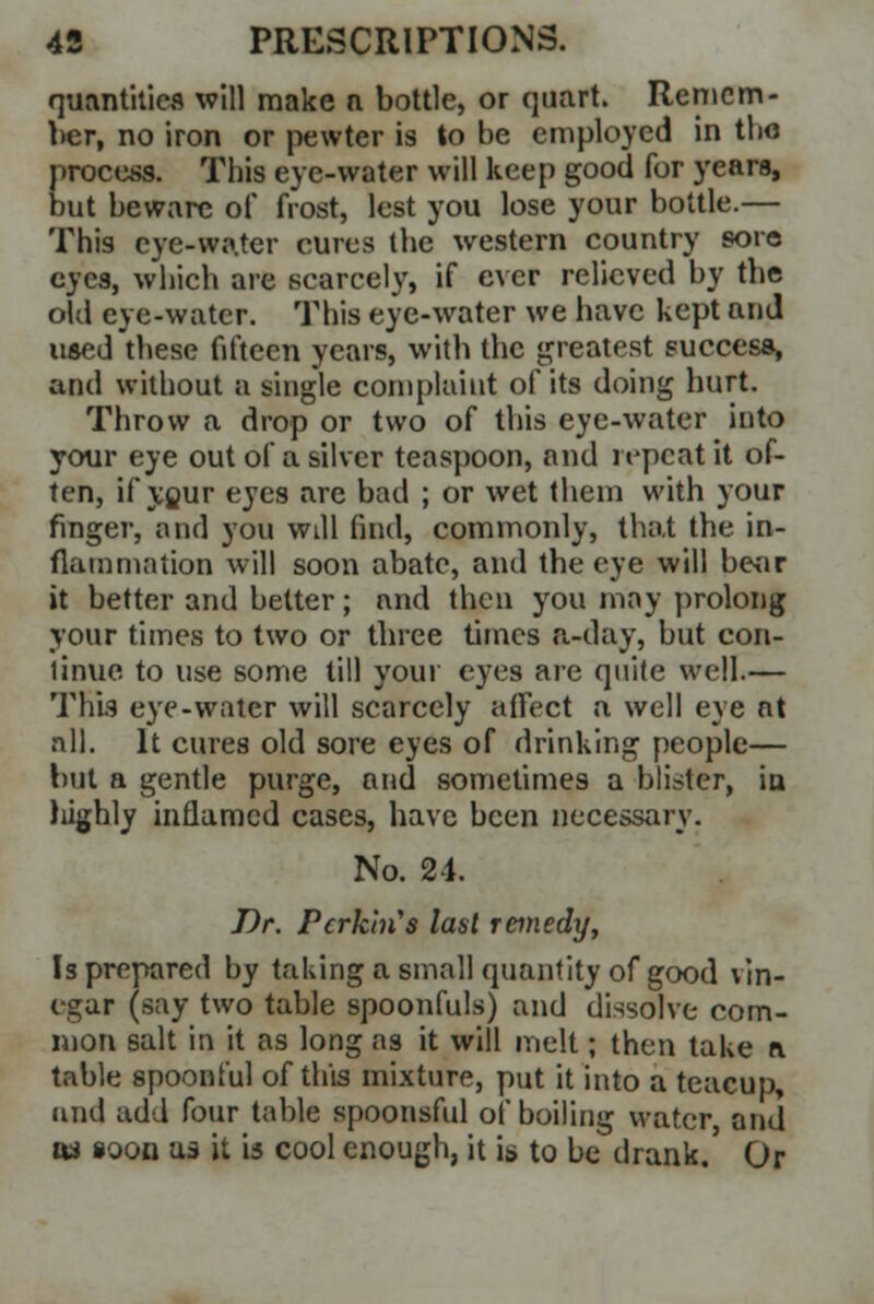 quantities will make a bottle, or quart. Remem- ber, no iron or pewter is to be employed in tbo process. This eye-water will keep good for years, but beware of frost, lest you lose your bottle.— This eye-water cures the western country sore eyes, which are scarcely, if ever relieved by the old eye-water. This eye-water we have kept and used these fifteen years, with the greatest success, and without a single complaint of its doing hurt. Throw a drop or two of this eye-water into your eye out of a silver teaspoon, and repeat it of- ten, if your eyes are bad ; or wet them with your finger, and you will find, commonly, that the in- flammation will soon abate, and the eye will bear it better and better; and then you may prolong your times to two or tbree times a-day, but con- tinue to use some till your eyes are quite well.— This eye-water will scarcely affect a well eye at all. It cures old sore eyes of drinking people— but a gentle purge, and sometimes a blister, in highly inflamed cases, have been necessary. No. 24. Dr. Pcrkhi's last remedy, Is prepared by taking a small quantity of good vin- egar (say two table spoonfuls) and dissolve com- mon salt in it as long as it will melt; then take a table spoonful of this mixture, put it into a teacup, and add four table spoonsful of boiling water, and as »oon as it is cool enough, it is to be drank.' Or