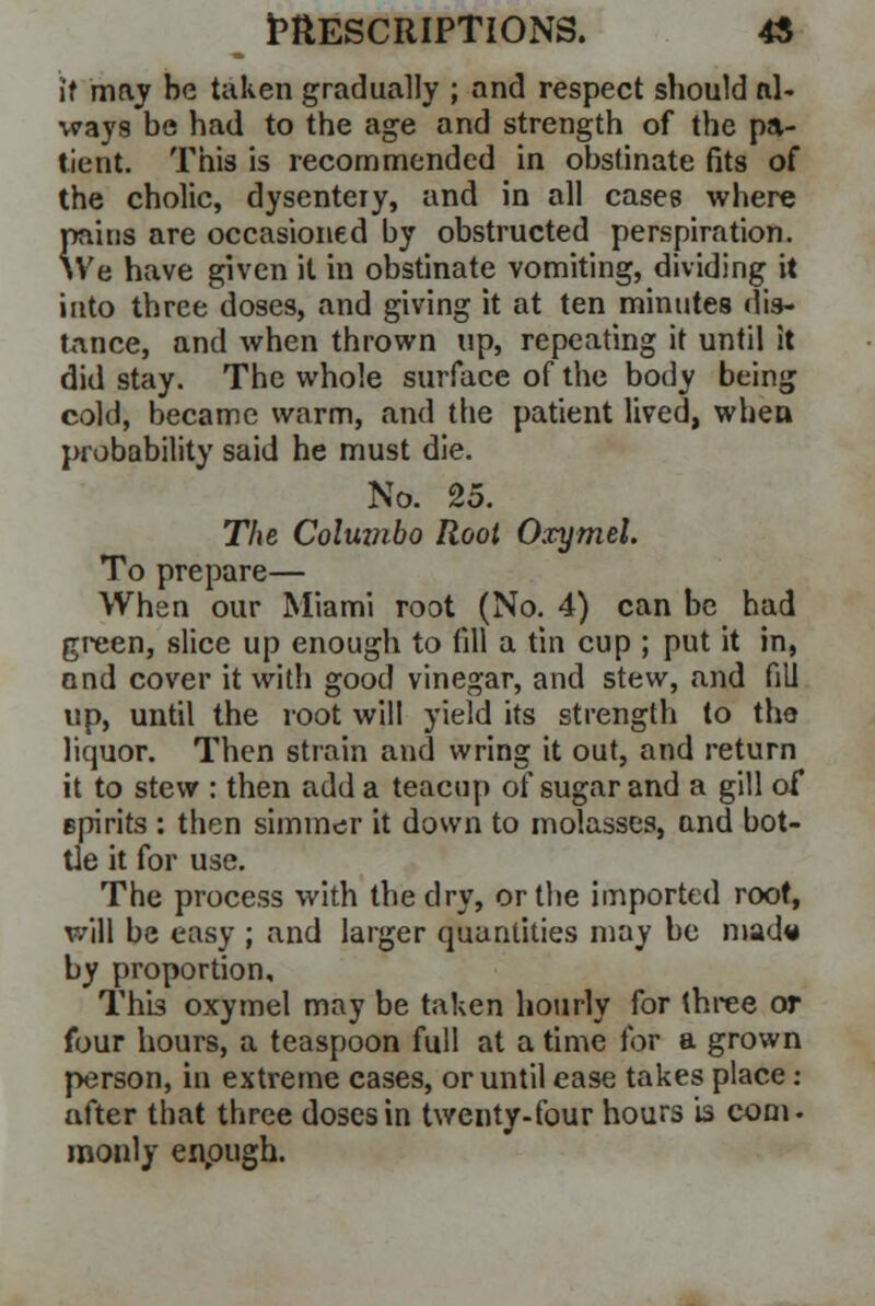 it may be taken gradually ; and respect should al- ways be had to the age and strength of the pa- tient. This is recommended in obstinate fits of the cholic, dysentery, and in all cases where pains are occasioned by obstructed perspiration. We have given it in obstinate vomiting, dividing it into three doses, and giving it at ten minutes dis- tance, and when thrown up, repeating it until it did stay. The whole surface of the body being cold, became warm, and the patient lived, when probability said he must die. No. 25. The Columbo Root Oxymel. To prepare— When our Miami root (No. 4) can be had green, slice up enough to fill a tin cup ; put it in, and cover it with good vinegar, and stew, and fill up, until the root will yield its strength to tho liquor. Then strain and wring it out, and return it to stew : then add a teacup of sugar and a gill of spirits : then simmer it down to molasses, and bot- tle it for use. The process with the dry, or the imported root, will be easy ; and larger quantities may be mad« by proportion. This oxymel may be taken hourly for three or four hours, a teaspoon full at a time for a grown person, in extreme cases, or until ease takes place: after that three doses in twenty-four hours is com. raonly enough.