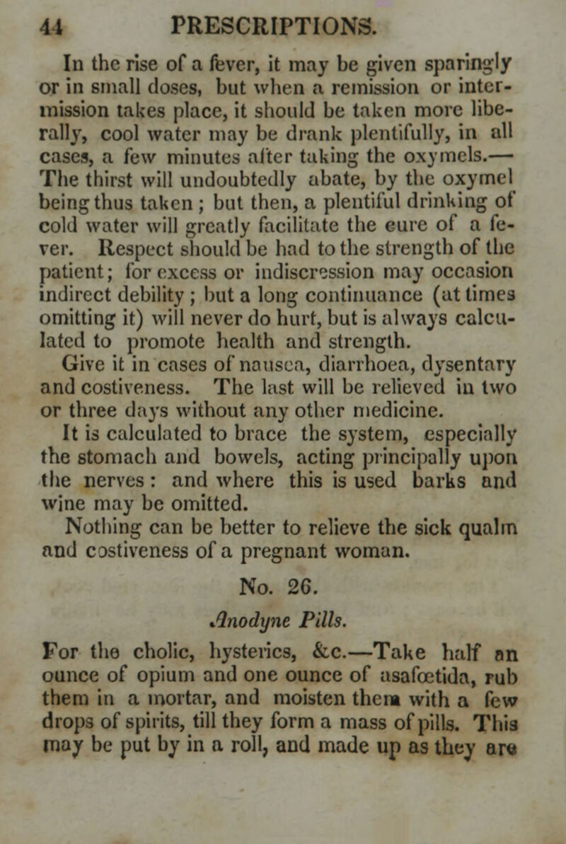 In the rise of a fever, it may be given sparingly or in small doses, but when a remission or inter- mission takes place, it should be taken more libe- rally, cool water may be drank plentifully, in all cases, a few minutes alter taking the oxymcls.— The thirst will undoubtedly abate, by the oxymel being thus taken ; but then, a plentiful drinking of cold water will greatly facilitate the eure of a fe- ver. Respect should be had to the strength of the patient; for excess or indiscression may occasion indirect debility ; but a long continuance (at times omitting it) Avill never do hurt, but is always calcu- lated to promote health and strength. Give it in cases of nausea, diarrhoea, dysentary and costiveness. The last will be relieved in two or three days without any other medicine. It is calculated to brace the system, especially the stomach and bowels, acting principally upon the nerves: and where this is used barks and wine may be omitted. Nothing can be better to relieve the sick qualm and costiveness of a pregnant woman. No. 26. Anodyne Pills. For the cholic, hysterics, &c.—Take half an ounce of opium and one ounce of asafcetida, rub them in a mortar, and moisten them with a few drops of spirits, till they form a mass of pills. This may be put by in a roll, and made up as they ana