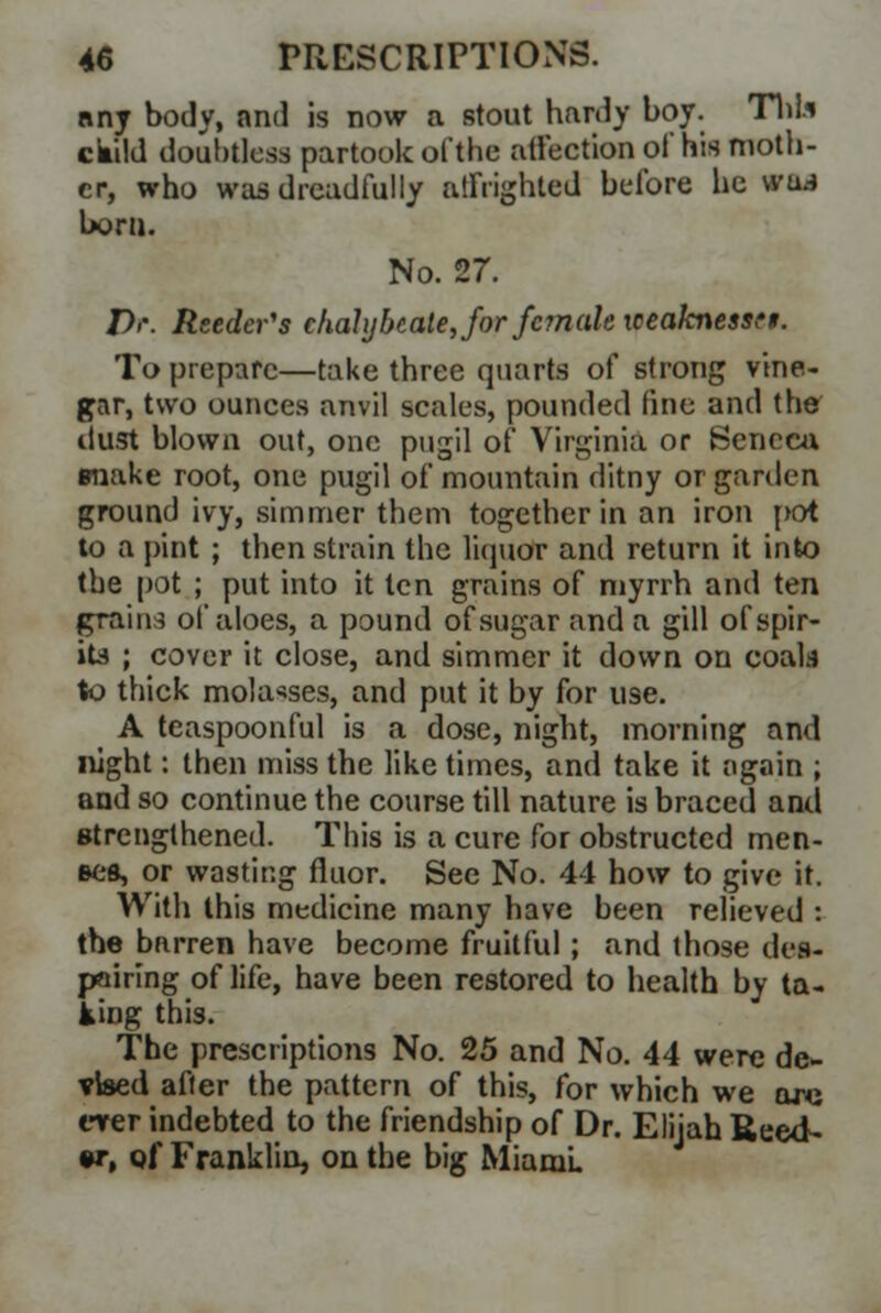 any body, and is now a stout hardy boy. Thl.i ckild doubtless partook of the affection of his moth- er, who was dreadfully affrighted before he ffU bora. No. 27. Dr. Reeder's chalybeate, for female iceaknessrt. To prepare—take three quarts of strong vine- gar, two ounces anvil scales, pounded fine and the dust blown out, one pugil of Virginia or Seneca make root, one pugil of mountain ditny or garden ground ivy, simmer them together in an iron pot to a pint ; then strain the liquor and return it into the pot ; put into it ten grains of myrrh and ten grains of aloes, a pound of sugar and a gill of spir- it* ; cover it close, and simmer it down on coals to thick molasses, and put it by for use. A teaspoonful is a dose, night, morning and night: then miss the like times, and take it again ; and so continue the course till nature is braced and strengthened. This is a cure for obstructed men- ses, or wasting fluor. See No. 44 how to give it. With this medicine many have been relieved : the barren have become fruitful; and those des- pairing of life, have been restored to health by ta- king this. The prescriptions No. 25 and No. 44 were de- vised after the pattern of this, for which we are ever indebted to the friendship of Dr. Elijah Reed- w, of Franklin, on the big Miami.