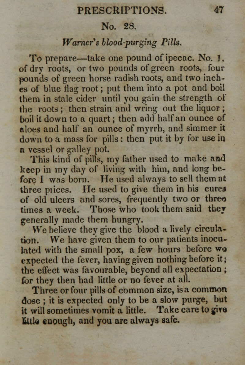 No. 28. Warner's blood-purging PilU. To prepare—take one pound of ipecac. No. J, of dry roots, or two pounds of green roots, four pounds of green horse radish roots, and two inch- es of blue flag root; put them into a pot and boil them in stale eider until you gain the strength of the roots; then strain and wring out the liquor ; boil it down to a quart; then add half an ounce of aloes and half an ounce of myrrh, and simmer it down to a mass for pills: then put it by for use in n vessel or galley pot. This kind of pills, my father used to make ami keep in my day of living with him, and long be- fore I was born. He used always to sell them at three pi ices. He used to give them in his curea of old ulcers and sores, frequently two or threo times a week. Those who took them said they generally made them hungry. We believe they give the blood a lively circula- tion. We have given them to our patients inocu- lated with the small pox, a few hours before wo expected the fever, having given nothing before it; the effect was favourable, beyond all expectation ; for they then had little or no fever at all. Three or four pills of common size, is a common dose ; it is expected only to be a slow purge, but it will sometimes vomit a little. Take care to giro Utle enough, and you are always safe.