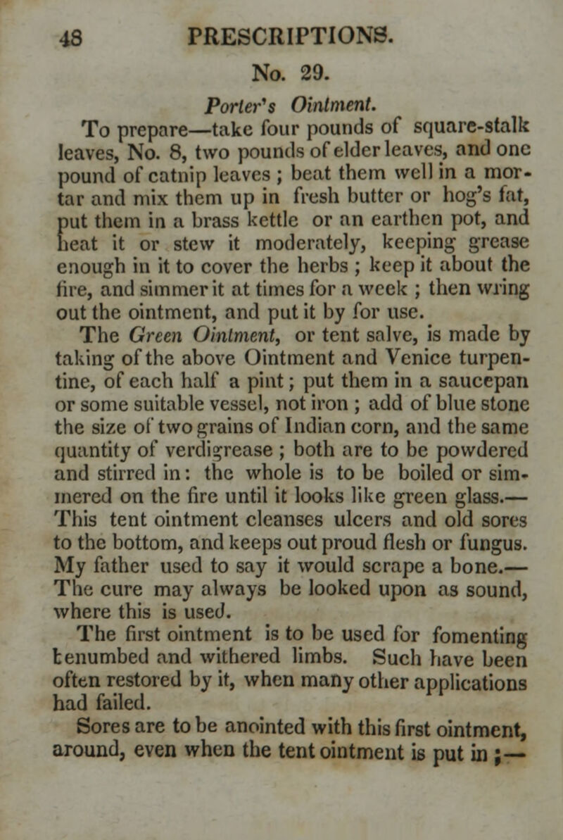 No. 29. Porter's Ointment. To prepare—take four pounds of square-stalk leaves, No. 8, two pounds of elder leaves, and one pound of catnip leaves ; beat them well in a mor- tar and mix them up in fresh butter or hog's fat, put them in ;i brass kettle or an earthen pot, and heat it or stew it moderately, keeping grease enough in it to cover the herbs ; keep it about the fire, and simmer it at times for a week ; then wring out the ointment, and put it by for use. The Green Ointment, or tent salve, is made by taking of the above Ointment and Venice turpen- tine, of each half a pint; put them in a saucepan or some suitable vessel, not iron ; add of blue stone the size of two grains of Indian corn, and the same quantity of verdigrease ; both are to be powdered and stirred in: the whole is to be boiled or sim- mered on the fire until it looks like green glass.— This tent ointment cleanses ulcers and old sores to the bottom, and keeps out proud flesh or fungus. My father used to say it would scrape a bone.— The cure may always be looked upon as sound, where this is used. The first ointment is to be used for fomenting benumbed and withered limbs. Such have been often restored by it, when many other applications had failed. Sores are to be anointed with this first ointment, around, even when the tent ointment is put in ;—