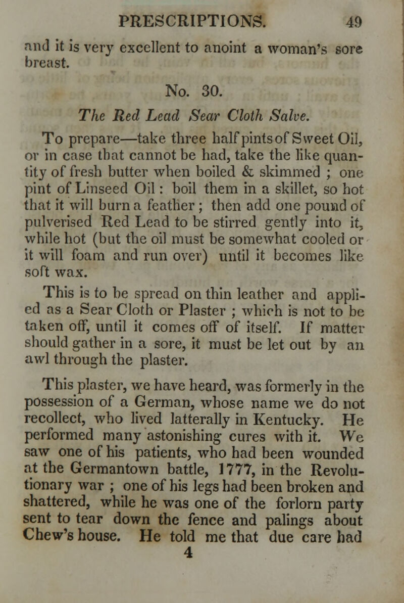 and it is very excellent to anoint a woman's sore breast. No. 30. The Red Lead Sear Cloth Salve. To prepare—take three half pints of Sweet Oil, or in case that cannot be had, take the like quan- tity of fresh butter when boiled & skimmed ; one pint of Linseed Oil: boil them in a skillet, so hot that it will burn a feather ; then add one pound of pulverised Red Lead to be stirred gently into it, while hot (but the oil must be somewhat cooled or it will foam and run over) until it becomes like soft wax. This is to be spread on thin leather and appli- ed as a Sear Cloth or Plaster ; which is not to be taken off, until it comes off of itself. If matter should gather in a sore, it must be let out by an awl through the plaster. This plaster, we have heard, was formerly in the possession of a German, whose name we do not recollect, who lived latterally in Kentucky. He performed many astonishing cures with it. We saw one of his patients, who had been wounded at the Germantown battle, 1777, in the Revolu- tionary war ; one of his legs had been broken and shattered, while he was one of the forlorn party sent to tear down the fence and palings about Chew's house. He told me that due care had 4
