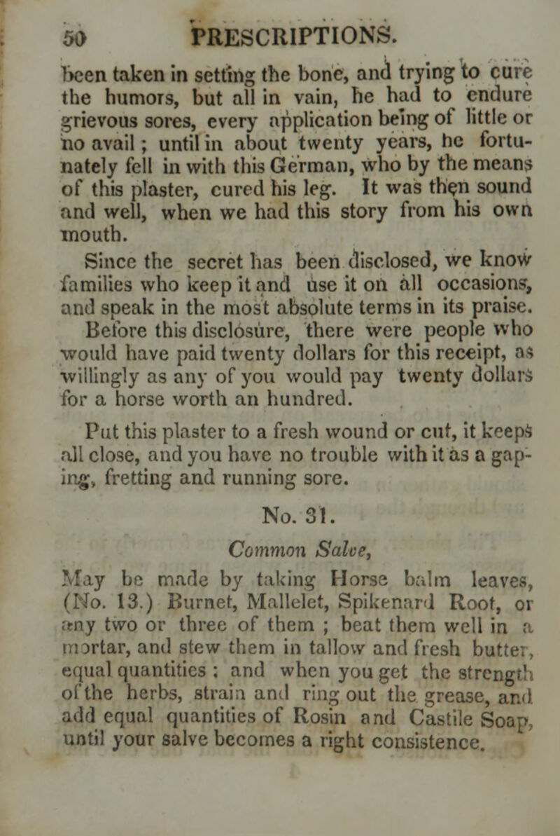 been taken in setting the bone, and trying to cure the humors, but all in vain, he had to endure grievous sores, every application being of little or no avail; until in about twenty years, he fortu- nately fell in with this German, who by the means of this plaster, cured his leg. It was then sound and well, when we had this story from his own mouth. Since the secret has been disclosed, we know- families who keep it and use it on all occasions', and speak in the most absolute terms in its praise. Before this disclosure, there were people who ■would have paid twenty dollars for this receipt, ad ■willingly as any of you would pay twenty dollars for a horse worth an hundred. Put this plaster to a fresh wound or cut, it keeps all close, and you have no trouble with it as a gap- ing, fretting and running sore. No. 31. Common Salve, May be made by taking Horse balm leaves, (No. 13.) P>urnet, Mallelet, Spikenard Root, or reny two or three of them ; beat them well in a tmrtar, and stew them in tallow and fresh butter, equal quantities ; and when you get the strength of the herbs, strain and ring out the grease, and add equal quantities of Rosin and Castile Soap, until your salve becomes a right consistence.