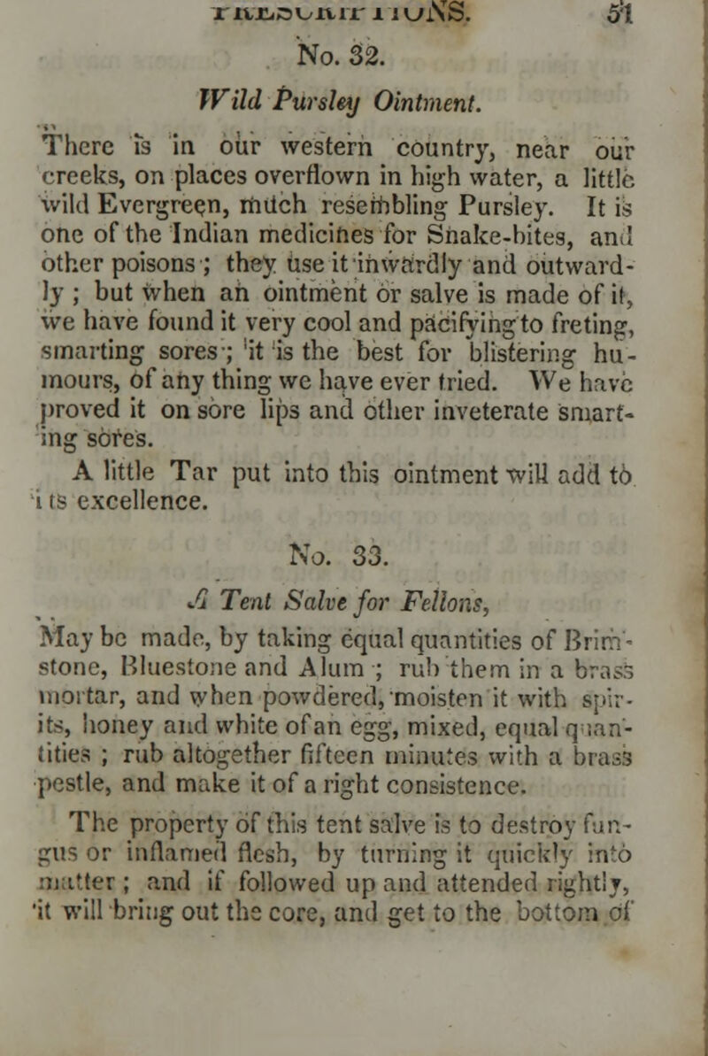 No. 32. Wild Pursley Ointment. There is in our western country, near our creeks, on places overflown in high water, a little, wild Evergreen, rniich resembling Pursley. It is one of the Indian medicines for Snake-bites, and other poisons ; they use it inwardly and outward- ly ; but when ah ointment or salve is made of it, we have found it very cool and pacifying to freting, smarting sores-; ;it is the best for blistering hu- mours, of any thing we have ever tried. We have proved it on sore lips and other inveterate smart- ing sores. A little Tar put into this ointment will add to i ts excellence. No. 33. Jx Tent Salve for Fellons, May be made, by taking equal quantities of Brim- stone, Bluesioiie and Alum ; rub them in a bra^ mortar, and when powdered, moisten it with spir- its, honey and white ofan eg^, mixed, equal quan- tities ; rub altogether fifteen minutes with a brass pestle, and make it of a right consistence. The property of this tent salve is to destroy fun- gus or inflamed flesh, by turning it quickly into matter ; and if followed up and attended rightly, 'it will bring out the core, and get to the bottom of