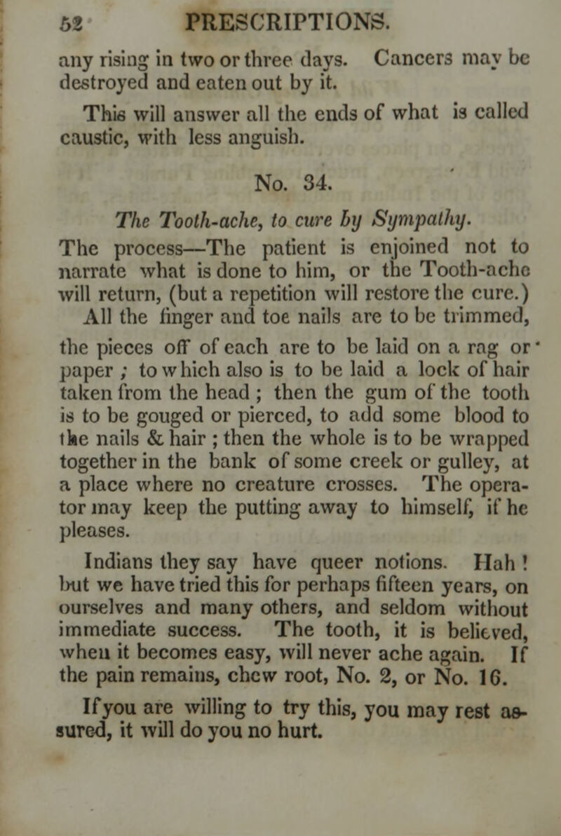 any rising in two or three days. Cancers may be destroyed and eaten out by it. This will answer all the ends of what is called caustic, with less anguish. No. 34. The Tooth-ache, to cure by Sympathy. The process—The patient is enjoined not to narrate what is done to him, or the Tooth-ache will return, (but a repetition will restore the cure.) All the ringer and toe nails are to be trimmed, the pieces off of each are to be laid on a rng or paper ; to which also is to be laid a lock of hair taken from the head ; then the gum of the tooth is to be gouged or pierced, to add some blood to the nails &hair ; then the whole is to be wrapped together in the bank of some creek or gulley, at a place where no creature crosses. The opera- tor may keep the putting away to himself, if he pleases. Indians they say have queer notions. Hah ! but we have tried this for perhaps fifteen years, on ourselves and many others, and seldom without immediate success. The tooth, it is believed, when it becomes easy, will never ache again. If the pain remains, chew root, No. 2, or No. 16. Ifyou are willing to try this, you may rest as- sured, it will do you no hurt.
