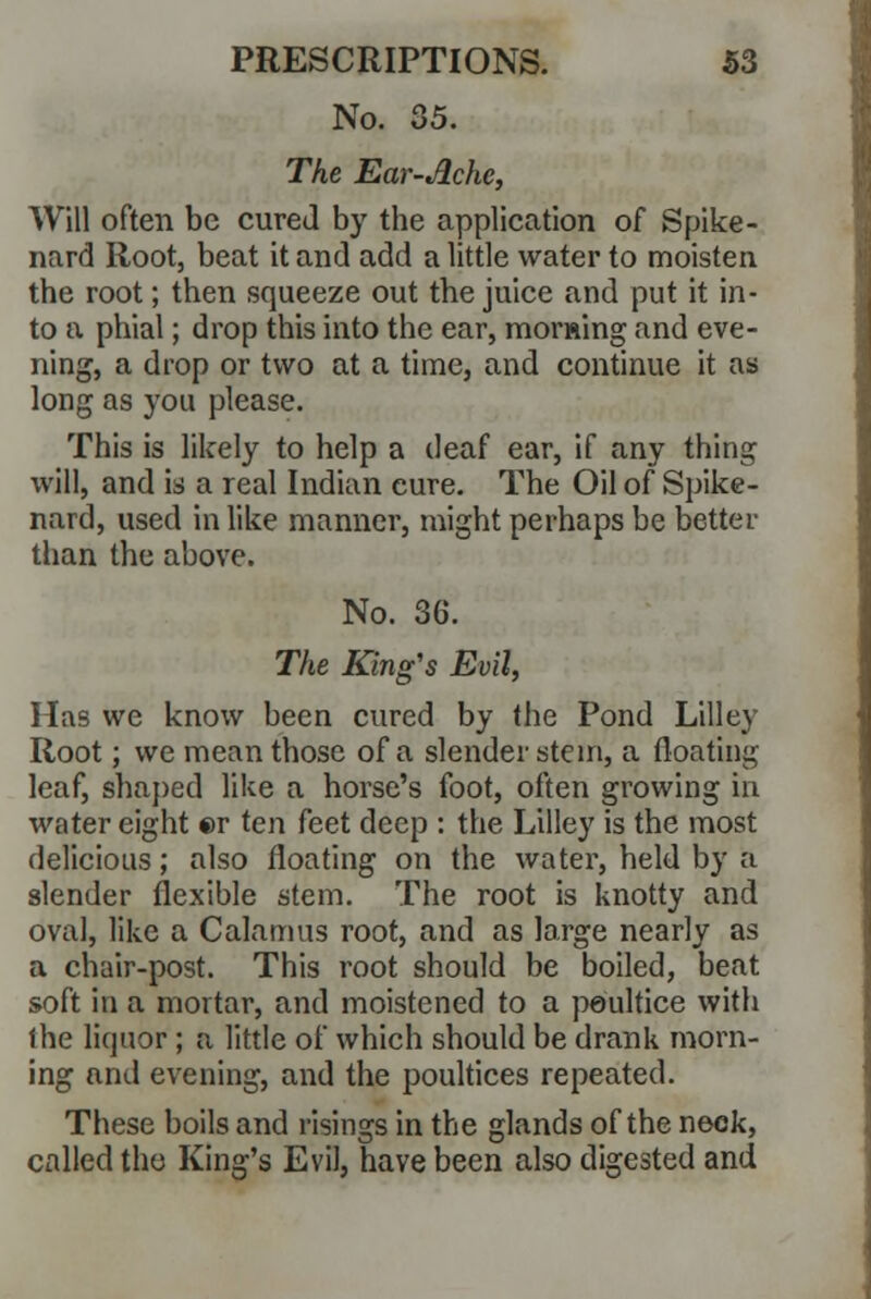 No. 35. The Ear-Ache, Will often be cured by the application of Spike- nard Root, beat it and add a little water to moisten the root; then squeeze out the juice and put it in- to a phial; drop this into the ear, morning and eve- ning, a drop or two at a time, and continue it as long as you please. This is likely to help a deaf ear, if any thing will, and is a real Indian cure. The Oil of Spike- nard, used in like manner, might perhaps be better than the above. No. 3G. The King's Evil, Has we know been cured by the Pond Lilley Root; we mean those of a slender stem, a floating leaf, shaped like a horse's foot, often growing in water eight er ten feet deep : the Lilley is the most delicious; also floating on the water, held by a slender flexible stem. The root is knotty and oval, like a Calamus root, and as large nearly as a chair-post. This root should be boiled, beat soft in a mortar, and moistened to a poultice with the liquor; a little of which should be drank morn- ing and evening, and the poultices repeated. These boils and risings in the glands of the neck, called the King's Evil, have been also digested and