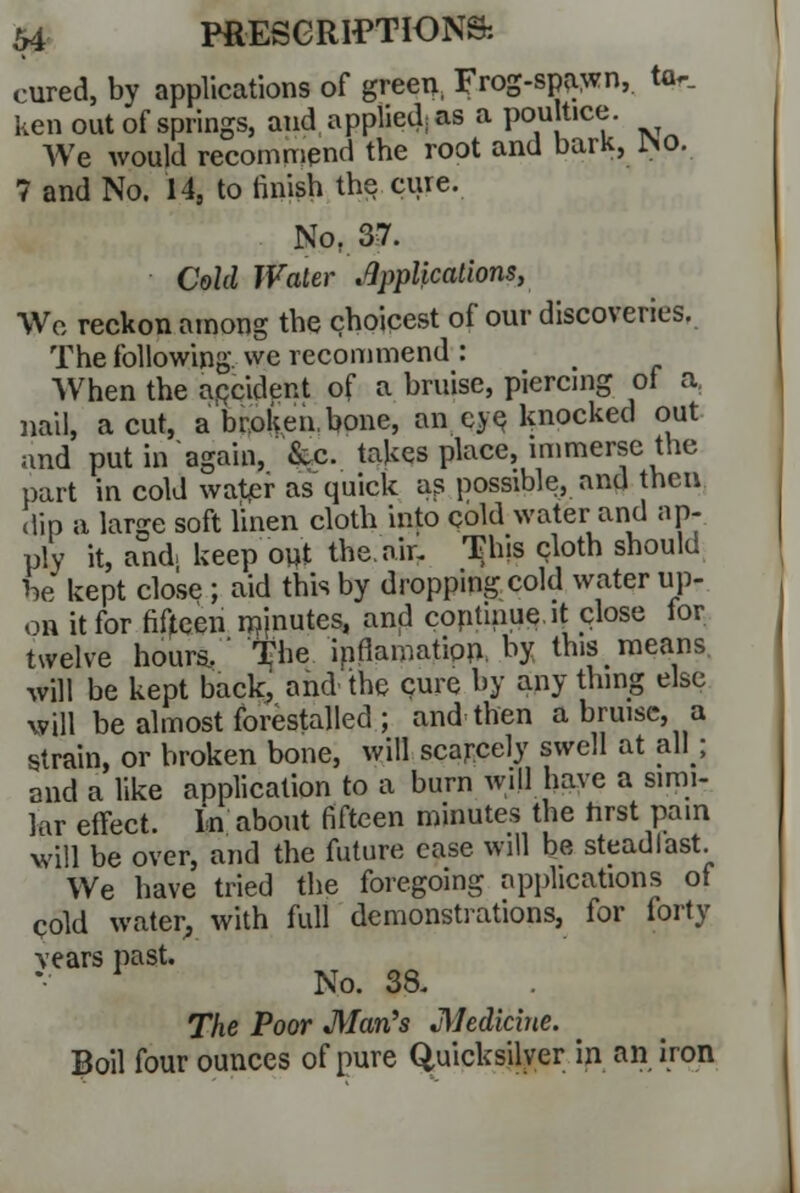 cured, by applications of green, Frog-spawn,. ta~_ ken out of springs, and applied: as a poultice. AVe would recommend the root and bark, SiO. 7 and No. 14, to finish the cure. No, 37. Cold Water Applications, We reckon among the choicest of our discoveries. The following, we recommend : When the accident of a bruise, piercing of a, nail, a cut, a broken, bone, an eye knocked out and put in again, &c. takes place, immerse the part in cold water as quick as possible, and then dip a large soft linen cloth into cold water and ap- ply it, and. keep out the. air. This cloth should be kept close ; aid this by dropping cold water up- on it for fifteen injnutes, and coptinue.it close for twelve hours/' The infiamation. by this means will be kept back, and the cure by any thing else will be almost forestalled ; and then a bruise, a strain, or broken bone, will scarcely swell at all; and a like application to a burn will have a simi- lar effect. In about fifteen minutes the hrst pain will be over, and the future case will be stead last. We have tried the foregoing applications of cold water, with full demonstrations, for forty \ears past. 1 No. 38. The Poor Man's JMedicine. Boil four ounces of pure Quicksilver in an iron