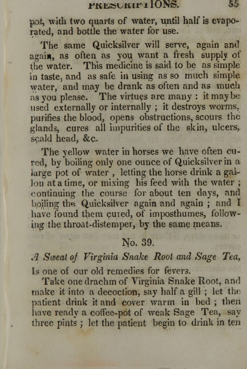 pot, with two quarts of water, until half is evapo- rated, and bottle the water for use. The same Quicksilver will serve, again and again, as often as you want a fresh supply of the water. This medicine is said to be as simple in taste, and as safe in using as so much simple water, and may be drank as often and as much as you please. The virtues are many : it maybe used externally or internally ; it destroys worms, purifies the blood, opens obstructions, scours the glands, cures all impurities of the skin, ulcers, scald head, &c.. The yellow water in horses we have often cu- red, by boiling only one ounce of Quicksilver in a large pot of water , letting the horse drink a gal- lon at a time, or mixing his feed with the water ; continuing the course for about ten days, and boiling the Quicksilver again and again ; and I have found them cured, of imposthumes, follow- ing the throat-distemper, by the same means. No. 39. A Stoeal oj Virginia Snake Root and Sage Tea, Is one of our old remedies for fevers. Take one drachm of Virginia Snake Root, and make it into a decoction, say half a gill ; let the patient drink it and cover warm in bed ; then have ready a coffee-pot of weak Sage Tea, say three pints ; let the patient begin to drink in ten