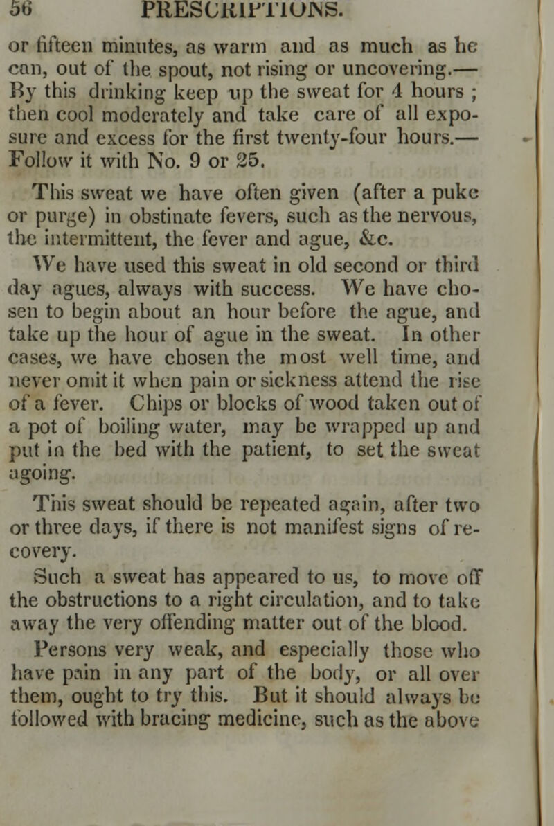 or fifteen minutes, as warm and as much as he can, out of the spout, not rising or uncovering.— By this drinking keep up the sweat for 4 hours ; then cool moderately and take care of all expo- sure and excess for the first twenty-four hours.— Follow it with No. 9 or 25. This sweat we have often given (after a puke or purye) in obstinate fevers, such as the nervous, the intermittent, the fever and ague, &c. We have used this sweat in old second or third day agues, always with success. We have cho- sen to begin about an hour before the ague, and take up the hour of ague in the sweat. In other cases, we have chosen the most well time, and never omit it when pain or sickness attend the rite of a fever. Chips or blocks of wood taken out of a pot of boiling water, may be wrapped up and put in the bed with the patient, to set the sweat agoing. This sweat should be repeated again, after two or three clays, if there is not manifest signs of re- covery. Such a sweat has appeared to us, to move off the obstructions to a right circulation, and to take away the very offending matter out of the blood. Persons very weak, and especially those who have pain in any part of the body, or all over them, ought to try this. But it should always be followed with bracing medicine, such as the above