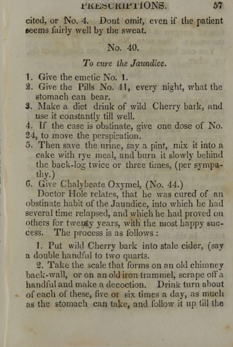 cited, or No. 4. Dont omit, even if the patient eeems fairly well by the sweat. No. 40. To cure the Jaundice. 1. Give the emetic No. 1. 8. Give the Pills No. 41, every night, what the stomach can bear. 3. Make a diet drink of wild Cherry bark, and use it constantly till well. 4. If the case is obstinate, give one dose of No. 24, to move the perspiration. 5. Then save the urine, say a pint, mix it into a cake with rye meal, and burn it slowly behind the back-log twice or three times, (per sympa- thy.) G. Give Chalybeate Oxymel, (No. 44.) Doctor Hole relates, that he was cured of an obstinate habit of the Jaundice, into which he had several time relapsed, and which he had proved on others for twenty years, with the most happy suc- cess. The process is as follows : 1. Put wild Cherry bark into stale cider, (say a double handful to two quarts. 2. Take the scale that forms on an old chimney back-wall, or on an old iron trammel, scrape oil'a handful and make a decoction. Drink turn about of each of these, five or six times a day, as much as the stomach can take, and follow it up till the