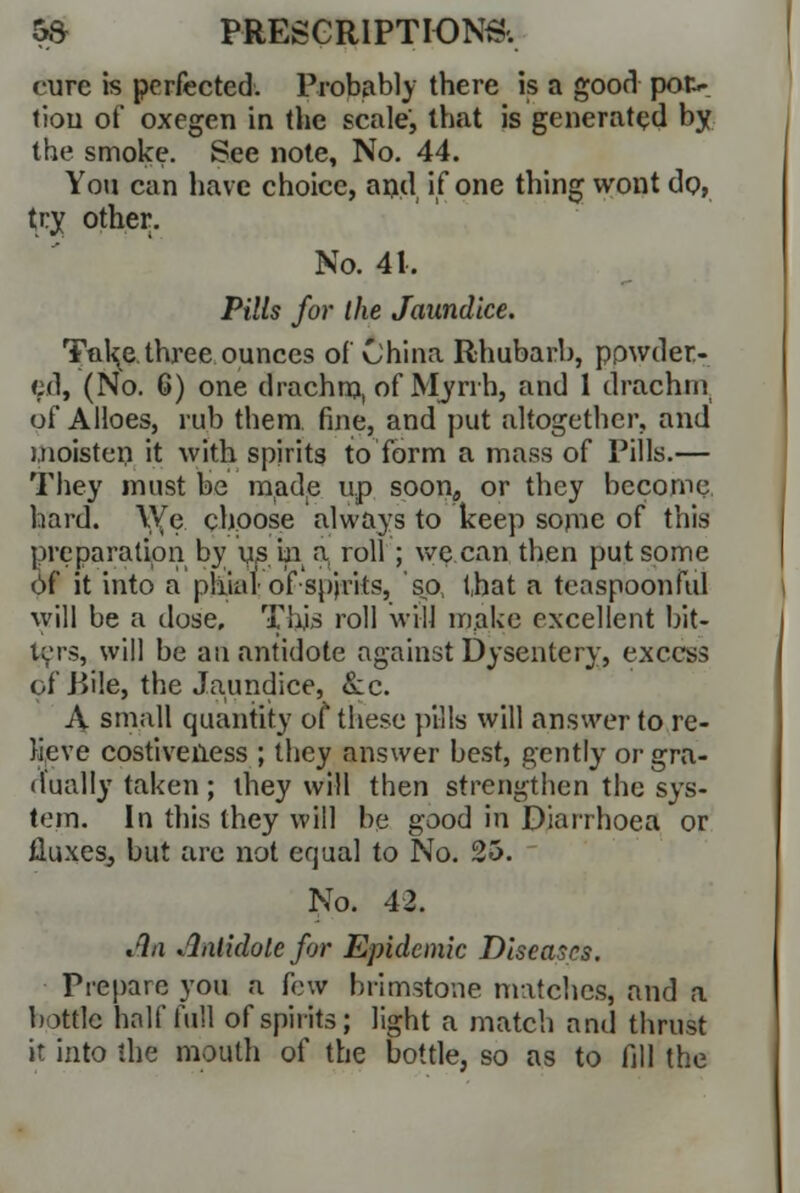 cure is perfected. Probably there is a good pac- tion of oxegen in the scale, th.it is generated by the smoke. See note, No. 44. You can have choice, and if one thing wont do, try other. No. 41, Pills for the Jaundice. Ta\c three ounces of China Rhubarb, powder- ed, (No. 6) one drachm, of Myrrh, and 1 drachm of Alloes, rub them, fine, and put altogether, and moisten it with spirits to form a mass of Pills.— They must be made up soon,, or they become hard. YVfe. choose always to keep some of this preparation by us in a roll ; we can then put some Of it into a phial of spirits, so, that a tcaspoonful will be a dose. This roll will make excellent hit- lers, will be an antidote against Dysentery, excess of .Bile, the Jaundice, &c. A small quantity of these pills will answer to re- lieve costiveiless ; they answer best, gently or gra- dually taken; ihey will then strengthen the sys- tem. In this they will be good in Diarrhoea or fluxes, but are not erjual to No. 25. No. 42. An Antidote for Epidemic Diseases. Prepare you a few brimstone matches, and a bottle half full of spirits; light a match and thrust it into the mouth of the bottle, so as to fill the