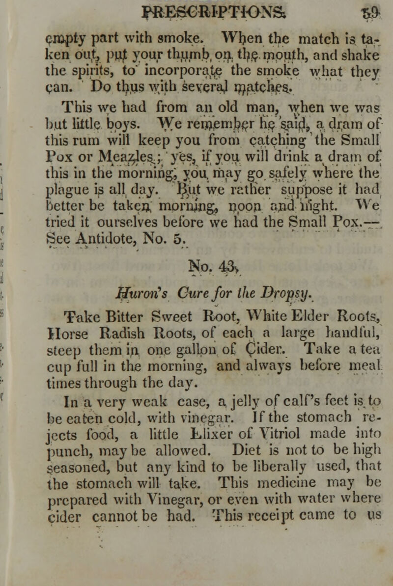 jraE£€RI<PTK>NS; T& empty part with smoke. When the match is ta- ken oUl pujt your thumb, on., the. mouth, and shake the spirits, to' incorporate the smoke what they can. Do thus with several matches. This we had from an old man, when we was but little boys. We remember he saidj, a dr,am of this rum will keep you from catching the Small Vox or Mea:$lesj.'yes, if you will drink a dram of this in the morning; you. may go safely where the plague is all day. l^ut we ratlier suppose it had better be taken; morning, npon and iilght- We tried it ourselves before we had the Small Pox.—. See Antidote, No. 5. No. 4& Huron's Cure for the Dropsy. Take Bitter Sweet Root, White Elder Roots, Horse Radish Roots, of each a large handful, steep them in, one gallon of (pider. Take a tea cup full in the morning, and always before meal times through the day. In a very weak case, a jelly of calf's feet is to be eaten cold, with vinegar. If the stomach re- jects food, a little Llixer of Vitriol made into punch, maybe allowed. Diet is not to be high seasoned, but any kind to be liberally used, that the stomach will take. This medicine may be prepared with Vinegar, or even with water where cider cannot be had. This receipt came to us
