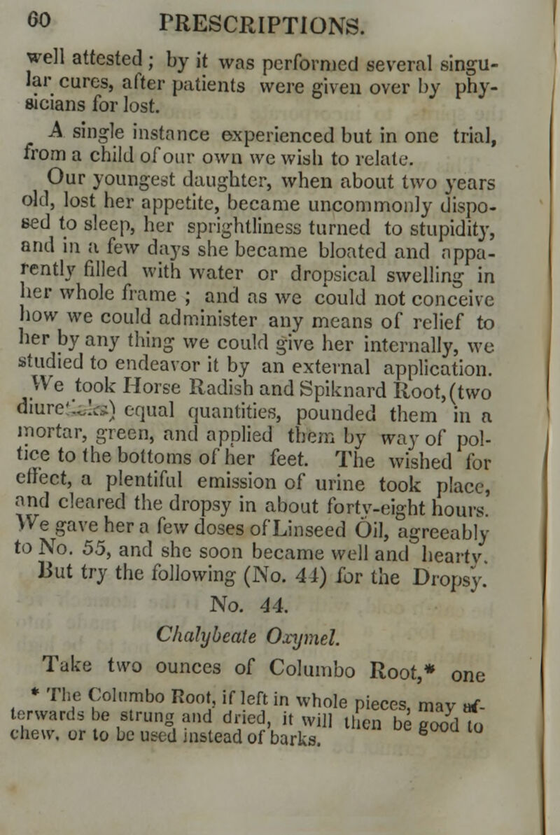 well attested ; by it was performed several singu- lar cures, after patients were given over by phy- sicians for lost. A single instance experienced but in one trial, from a child of our own we wish to relate. Our youngest daughter, when about two years old, lost her appetite, became uncommonly dispo- sed to sleep, her sprightliness turned to stupidity, and in a few days she became bloated and appa- rently filled with water or dropsical swelling in her whole frame ; and as we could not conceive how we could administer any means of relief to her by any thing we could give her internally, we studied to endeavor it by an external application. We took Horse Radish and Spiknard Root, (two diure'U,:..-*) equal quantities, pounded them in n mortar, green, and applied them by way of pol- ice to the bottoms of her feet. The wished for effect, a plentiful emission of urine took place, and cleared the dropsy in about fortv-eight hours We gave her a few doses of Linseed Oil, agreeably to No. 55, and she soon became well and hearty But try the following (No. 4 J) for the Dropsy. No. 44. Chalybeate Oxymel. Tuke two ounces of Columbo Root,* one * The Columbo Root, if left in whole pieces, may af- terwards be strung and dried, it will then be good To chew, or to be used mslead of barks. 8