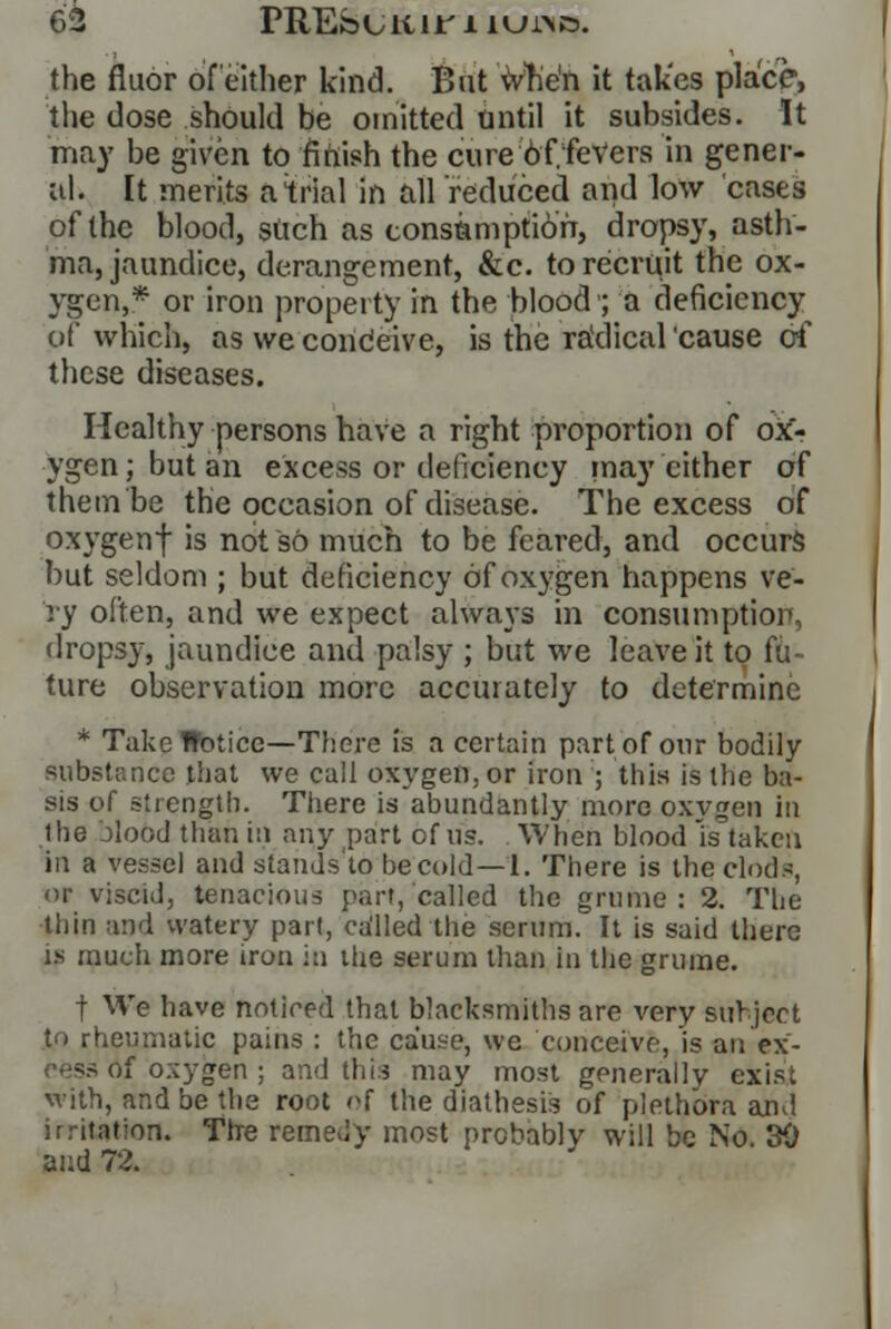 the fluor of either kind. But vVhe'n it takes place, the dose should be omitted until it subsides. It may be given to finish the cure bf.feVers in gener- al. It merits a trial in all reduced and low cases of the blood, such as consumption, dropsy, asth- ma, jaundice, derangement, &c. to recruit the ox- ygen,* or iron property in the blood'; a deficiency of which, as we condeive, is the ra'dical cause of these diseases. Healthy persons have a right proportion of ox> ygen; but an excess or deficiency may cither of them be the occasion of disease. The excess of oxygenf is not so much to be feared, and occurs but seldom ; but deficiency of oxygen happens ve- ry often, and we expect always in consumption, dropsy, jaundice and palsy ; but we leave it to fix- ture observation more accurately to determine * Take Hoticc—There is a certain part of our bodily substance that we call oxygen, or iron ; this is the ba- sis of strength. There is abundantly more oxygen in the Mood than in any part of us. When blood is taken in a vessel and stands'to be cold—1. There is the clods, or viscid, tenacious part, called the grume: 2. The thin and watery pari, ca'lled the serum. It is said there is much more iron in the serum than in the grume. f We have noticed that blacksmiths are very subject to rheumatic pains : the cause, we conceive, is an ex- •>{ oxygen ; and this may most generally exist with, and be the root of the diathesis of plethora and irritation. Thre remedy most probably will be No. 30 and 72.