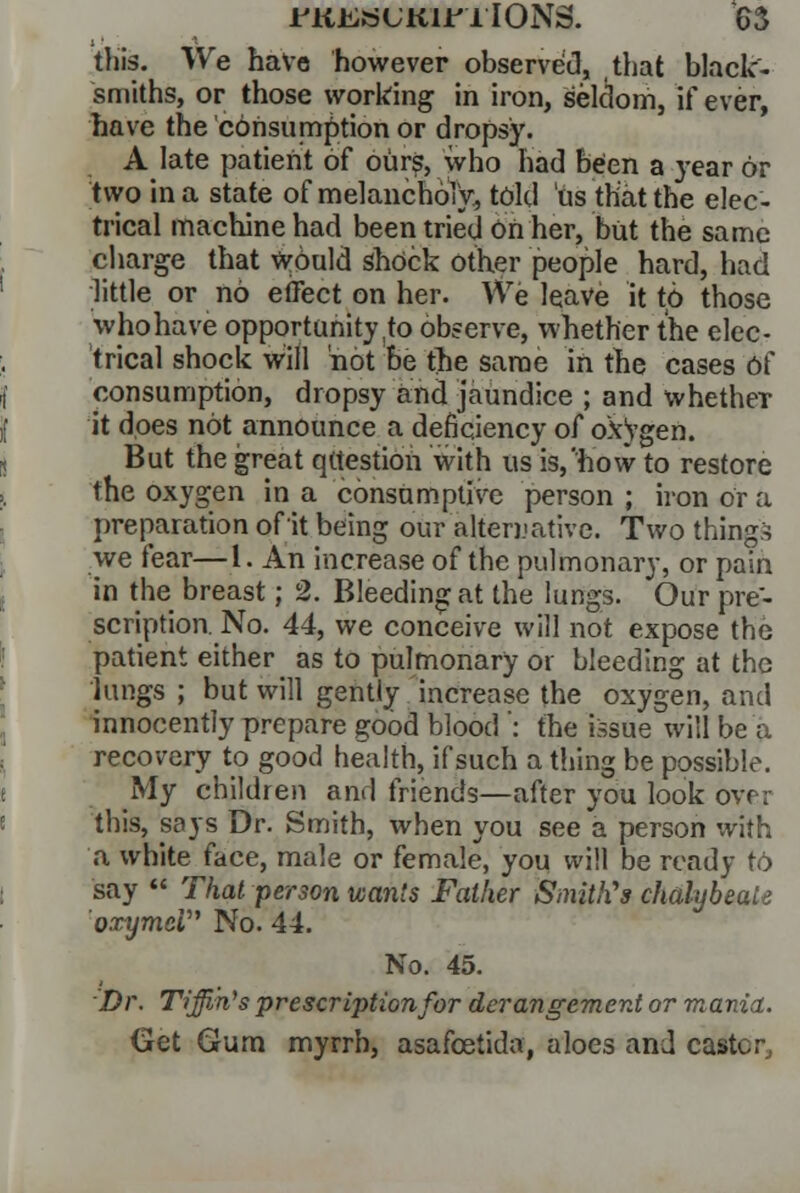this. V\re have however observed, that black- smiths, or those working in iron, seldom, if ever, have the consumption or dropsy. A late patient of ours, who had been a year or two in a state of melancholy, told us that the elec- trical machine had been tried on her, but the same charge that wduld shock other people hard, had little or no effect on her. \Ve leave it td those whohave opportunity to observe, whether the elec- trical shock will 'not be the same in the cases 6f consumption, dropsy and jaundice ; and whetheT it does not announce a deficiency of oxygen. But the great question with us is,'how to restore the oxygen in a consumptive person ; iron or a preparation of it being our alternative. Two thing ■> we fear—1. An increase of the pulmonary, or pain in the breast; 2. Bleeding at the lungs. Our pre- scription. No. 44, we conceive will not expose the patient either as to pulmonary or bleeding at the lungs ; but will gently increase the oxygen, and innocently prepare good blood *: the issue will be a recovery to good health, if such a tiling be possible. My children and friends—after you look ovr;- this, says Dr. Smith, when you see a person with a white face, male or female, you will be ready to say  That person wants Father Sinitli's chalybeate oxymci No. 44. No. 45. Dr. Tiffin's prescription for derangement or mania. Get Gum myrrh, asafcetida, aloes and caster,