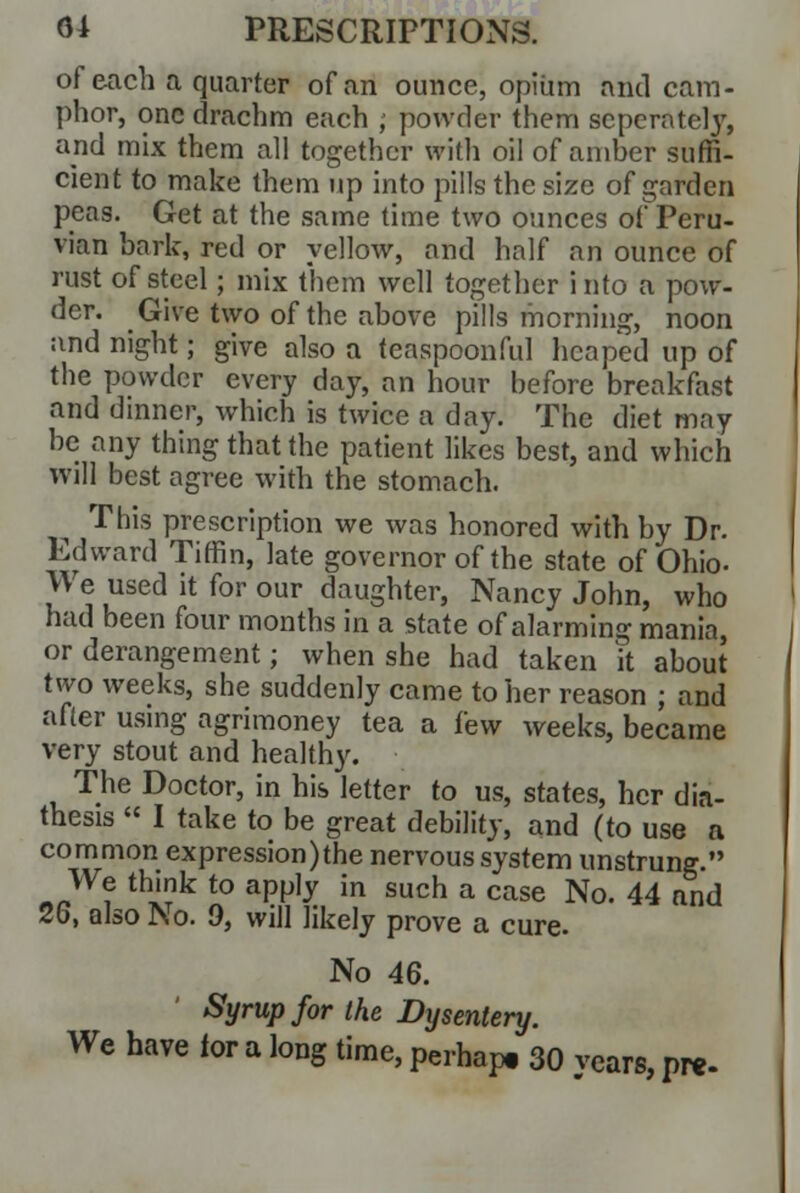 of each a quarter of an ounce, opium and cam- phor, one drachm each ; powder them seperatel)*, and mix them all together with oil of aniher suffi- cient to make them up into pills the size of garden pens. Get at the same time two ounces of Peru- vian hark, red or yellow, and half an ounce of rust of steel; mix them well together into a pow- der. Give two of the above pills morning, noon and night; give also a teaspoonful heaped up of the powder every day, an hour before breakfast and dinner, which is twice a day. The diet may be any thing that the patient likes best, and which will best agree with the stomach. This prescription we was honored with by Dr. Edward Tiffin, late governor of the state of Ohio- We used it for our daughter, Nancy John, who had been four months in a state of alarming mania, or derangement; when she had taken it about two weeks, she suddenly came to her reason ; and after using agrimoney tea a few weeks, became very stout and healthy. The Doctor, in his letter to us, states, her dia- thesis  I take to be great debility, and (to use a common expression)the nervous system unstrung. We think to apply in such a case No. 44 and 26, also No. 9, will likely prove a cure. No 46. Syrup for the Dysentery. We have for a long time, perhap. 30 years, pre-