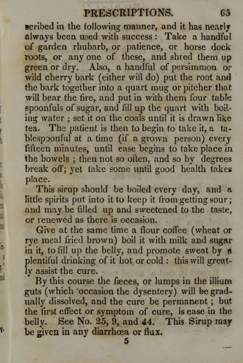 scribed in the following manner, and it has nearly always been used with success : Take a handful of garden rhubarb, or patience, or horse dock roots, or any one of these, and shred them up green or dry. Also, a handful of persimmon or wild cherry bark (either will do) put the root and the bark together into a quart mug or pitcher that will bear the fire, and put in with them four table spoonfuls of sugar, and fill up the quart with boil- ing water ; set it on the coals until it is drawn like tea. The patient is then to begin to take it, a ta- blespoonful at a time (if a grown person) every fifteen minutes, until ease begins to take place in the bowels ; then not so often, and so by degrees break off; yet take some until good health takes place. This sirup should be boiled every day, and a little spirits put into it to keep it from getting sour; and may be filled up and sweetened to the taste, or renewed as there is occasion. Give at the same time a flour coffee (wheat or rye meal fried brown) boil it with milk and sugar in it, to fill up the belly, and promote sweat by a plentiful drinking of it hot or cold : this will great- ly assist the cure. By this course the faeces, or lumps in the illium guts (which occasion the dysentery) will be grad- ually dissolved, and the cure be permanent ; but the first effect or symptom of cure, is ease in the belly. See No. 25, 9, and 44. This Sirup may be given in any diarrhoea or flux.