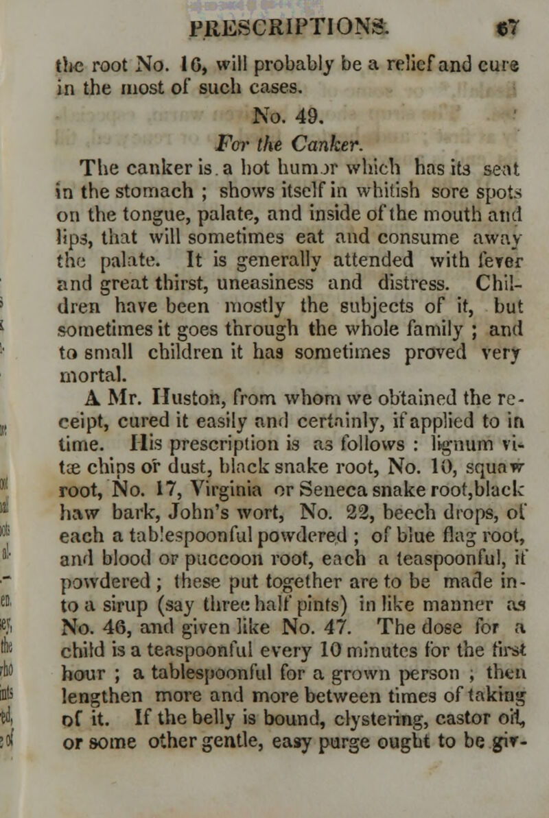 the root No. 16, will probably be a relief and cure in the most of such cases. No. 49. Far the Canker. The canker is. a hot hunur which has its seat in the stomach ; shows itself in whitish sore spots on the tongue, palate, and inside of the mouth and lips, that will sometimes eat and consume away the palate. It is generally attended with fever and great thirst, uneasiness and distress. Chil- dren have been mostly the subjects of it, but sometimes it goes through the whole family ; and to small children it has sometimes proved very mortal. A Mr. Huston, from whom we obtained the re- ceipt, cured it easily and certainly, if applied to in time. His prescription is as follows : lignum vi- tce chips or dust, black snake root, No. 10, squaw- root, No. 17, Virginia or Seneca snake root,blae!c haw bark, John's wort, No. 22, beech drops, of each a tab!espoonful powdered ; of blue flag root, and blood or puccoon root, each a teaspoonful, if powdered ; these put together are to be made in- to a sirup (say three half pints) in like manner as No. 46, and given like No. 47. The dose for a child is a teaspoonful every 10 minutes for the first hour ; a tablespoonful for a grown person ; then lengthen more and more between times of taking of it. If the belly is bound, clystering, castor oil, or some other gentle, easy purge ought to be giv-