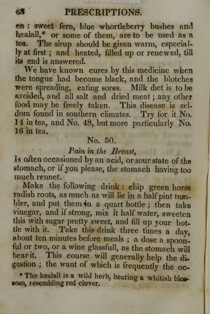 eh : sweet fern, blue whortleberry bushes and healall,* or some of them, are to be used as a tea. The sirup should be given warm, especial- ly at first ; and heated, filled up or renewed, till its end is answered. We have known cures by this medicine when the tongue had become black, and the blotches were spreading, eating sores. Milk diet is to be avoided, and all salt and dried meat; any other food may be freely taken. This disease is sel- dom found in southern climates. Try for it No. 14 in tea, and No. 48, but more particularly No* 16 in tea. No. 50. Pain in the Breast, Is often occasioned by an acid, or sour state of the stomach, or if you please, the stomach having too much rennet. Make the following drink: chip green horse radish roots, as much as will lie in a half pint tum- bler, and put them in a quart bottle ; then take vinegar, and if strong, mix it half water, sweeten this with sugar pretty sweet, and fill up your bot- tle with it. Take this drink three times a day, about ten minutes before meals ; a dose a spoon- ful or two, or a wine glassful!, as the stomach will bear it. This course will generally help the di- gestion ; the want of which is frequently the oc- * The healall is a wild herb, bearing a whitish blos- som, resembling red clover.