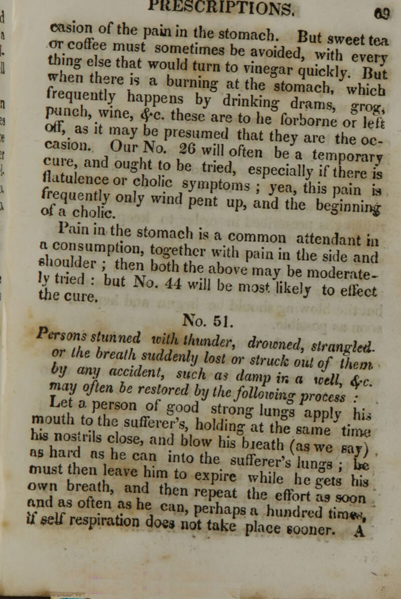 INSCRIPTIONS. ftg ension of the pain in the stomach. But sweet ft» or coffee must sometimes be avoided wftheterv *ing else that would turn to vinegar quickly But 7r^Vrr a burnin^ at the -tomach.which frequently happens by drinking drams I™ punch, wine, £c. these are to newborn ofll off, as it may be presumed that they are the oc casion. Our No. 26 will often be a tempo™ cure and ought to be tried, especially if here is flatulence or cholic symptoms : yea this min ! Pain in the stomach is a common attendant hi a consumption, together with pain in thTsHe and the cure. 4 ^ be mast like,J to e1^ No. 51. Persons stunned with thunder, drowned slranrM or the breath suddenly lost or strTo'Jtft£ h any accident, such as damp ir. a Jell Tc nay often be resiaretbyI^JuS^^f1 Let a person of good strong lun-s aoolv hi- mouth to the sufferer's, holding** the same ti^ h* noslnls close, and blow his°bJea h (a we S) as hard as he can into the sufferer's Jun4 & oTn 'eat rnd'TH10 *** whi,e h ^ * own Dreath, and then repeat the effort as soon and as often as he can, perhaps a hundred timT U *etf resp,ration does not take place sooner A