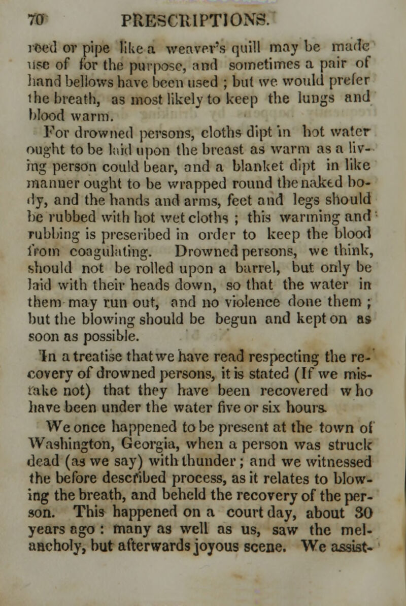 roed or pipe like a weavers quill may be marie use of for the purpose, and sometimes a pair of hand bellows have been used ; but we would prefer ihe breath, as most likely to keep the luDgs and blood warm. For drowned persons, cloths dipt in hot water ought to be laid upon the breast as warm as a liv- ing person could bear, and a blanket dipt in like manner ought to be wrapped round the naked bo- dy, and the bands and arms, feet and legs should lie rubbed with hot wet cloths ; this warming and rubbing is prescribed in order to keep the blood from coagulating. Drowned persons, we think, should not be rolled upon a barrel, but only be laid with their heads down, so that the water in them may run out, and no violence done them ; but the blowing should be begun and kept on as soon as possible. In a treatise that we have read respecting the re- covery of drowned persons, it is stated (If we mis- lake not) that they have been recovered w ho have been under the water five or six hours- We once happened to be present at the town of Washington, Georgia, when a person was struck dead (a3 we say) with thunder; and we witnessed the before described process, as it relates to blow- ing the breath, and beheld the recovery of the per- son. This happened on a court day, about SO years ngo : many as well as us, saw the mel- aaeholy, but afterwards joyous scene. We assist-