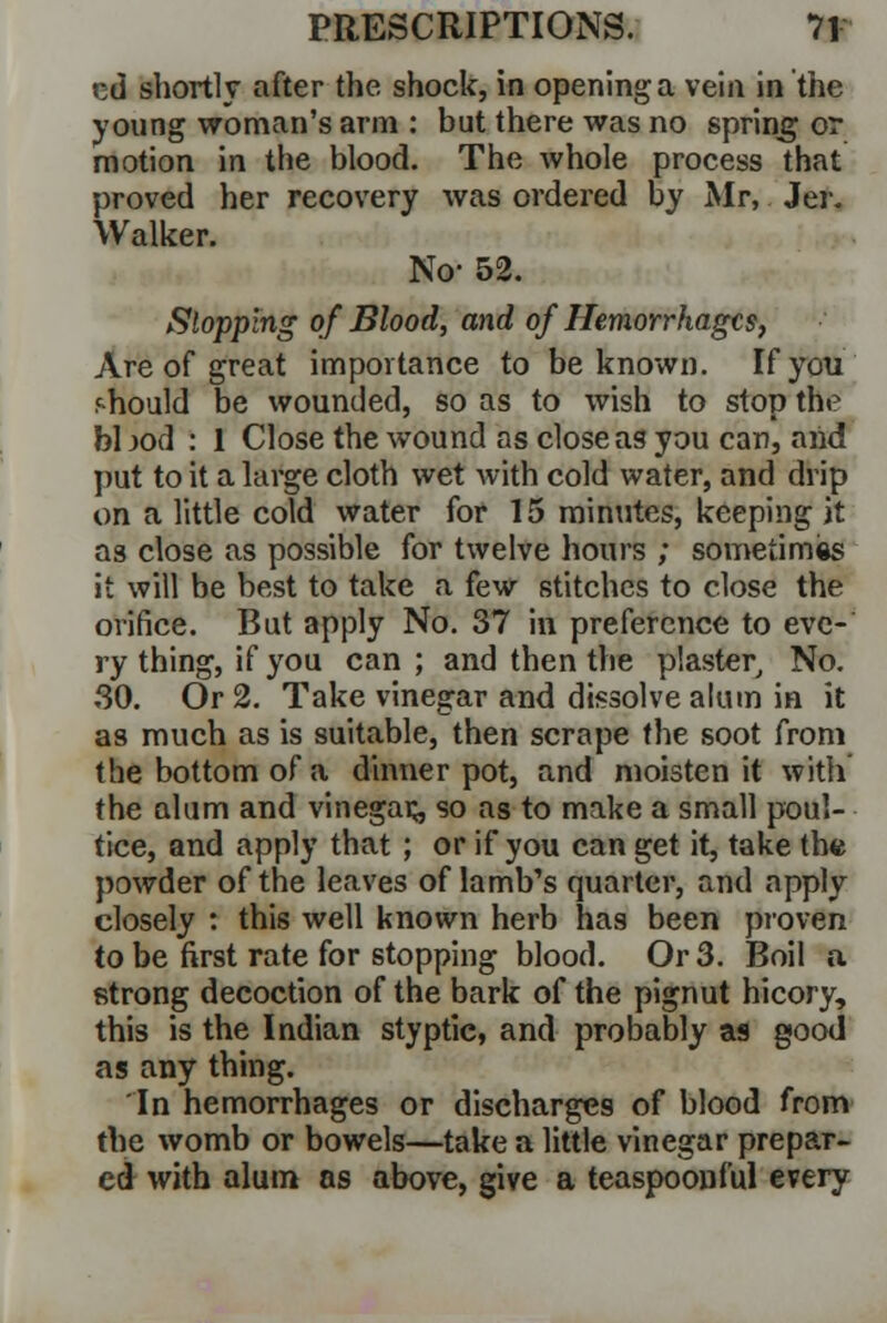 t:d shortly after the shock, in opening a vein in the young woman's arm : but there was no spring or motion in the blood. The whole process that proved her recovery was ordered by Mr, Jer. Walker. No- 52. Slopping of Blood, and of Hemorrhages, Are of great importance to be known. If you should be wounded, so as to wish to stop the bl jod : 1 Close the wound as close as you can, and put to it a large cloth wet with cold water, and drip on a little cold water for 15 minutes, keeping it as close as possible for twelve hours ; sometimes it will be best to take a few stitches to close the orifice. But apply No. 37 in preference to eve- ry thing, if you can; and then the plaster, No. 30. Or 2. Take vinegar and dissolve alum in it as much as is suitable, then scrape the soot from the bottom of a dinner pot, and moisten it with the alum and vinegar so as to make a small poul- tice, and apply that ; or if you can get it, take the powder of the leaves of lamb's quarter, and apply closely : this well known herb has been proven to be first rate for stopping blood. Or 3. Boil a strong decoction of the bark of the pignut hicory, this is the Indian styptic, and probably as good as any thing. In hemorrhages or discharges of blood from the womb or bowels—take a little vinegar prepar- ed with alum as above, give a teaspoonful every
