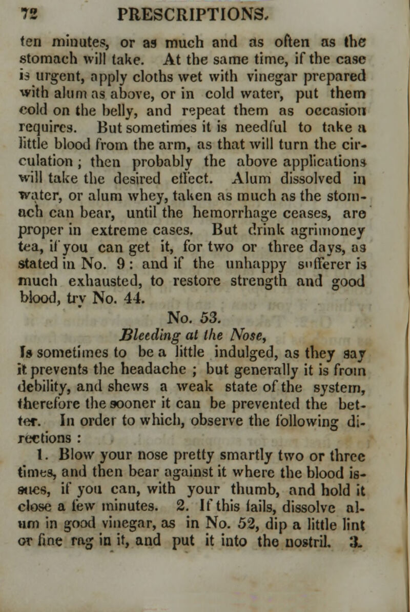 ten minutes, or as much and as often as the stomach will take. At the same time, if the case is urgent, apply cloths wet with vinegar prepared with alum as above, or in cold water, put them cold on the belly, and repeat them as occasion requires. But sometimes it is needful to take a little blood from the arm, as that will turn the cir- culation ; then probably the above applications will take the desired effect. Alum dissolved in water, or alum whey, taken as much as the stom- ach can bear, until the hemorrhage ceases, are proper in extreme cases. But drink agrimoney tea, if you can get it, for two or three days, as stated in No. 9 : and if the unhappy sufferer is much exhausted, to restore strength and good blood, try No. 44. No. 53. Bleeding at the Nose, Is sometimes to be a little indulged, as they say it prevents the headache ; but generally it is from debility, and shews a weak state of the system, therefore the sooner it can be prevented the bet- ter. In order to which, observe the following di- rections : 1. Blow your nose pretty smartly two or three times, and then bear against it where the blood is- stjes, if you can, with your thumb, and hold it close a few minutes. 2. If this fails, dissolve al- um in good vinegar, as in No. 52, dip a little lint or fine rag in it, and put it into the nostril. X