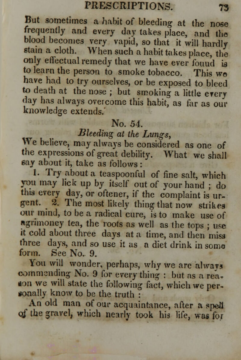 But sometimes a habit of bleeding at the nose frequently and every day takes place, and the blood becomes very vapid, so that it will hardly stain a cloth. When such a habit takes place, the only effectual remedy that we have ever fouud is to learn the person to smoke tobacco. This wo have had to try ourselves, or be exposed to bleed to death at the nose ; but smoking a little ever/ day has always overcome this habit, as far as our knowledge extends.' No. 54. Bleeding at the Lungs, We believe, may always be considered as one of the expressions of great debility. What we shall gay about it, take as follows : I. Try about a teaspoonful of fine salt, which you may lick up by itself out of your hand ; do this every day, or oftener, if the complaint is ur- gent. 2. The most likely thing that now strikes our mind, to be a radical cure, is to make use of agrimoney tea, the roots as well as the tops ; use it cold about three days at a time, and then miss three days, and so use it as a diet drink in soma form. See No. 9. You will wonder, perhaps, why we are alwav* commending No. 9 for every thing : but as a rea, don we will state the following fact, which we per- iKMially know to be the truth : An old man of our acquaintance, after a spell qf the gravel, which nearly took his life, was for