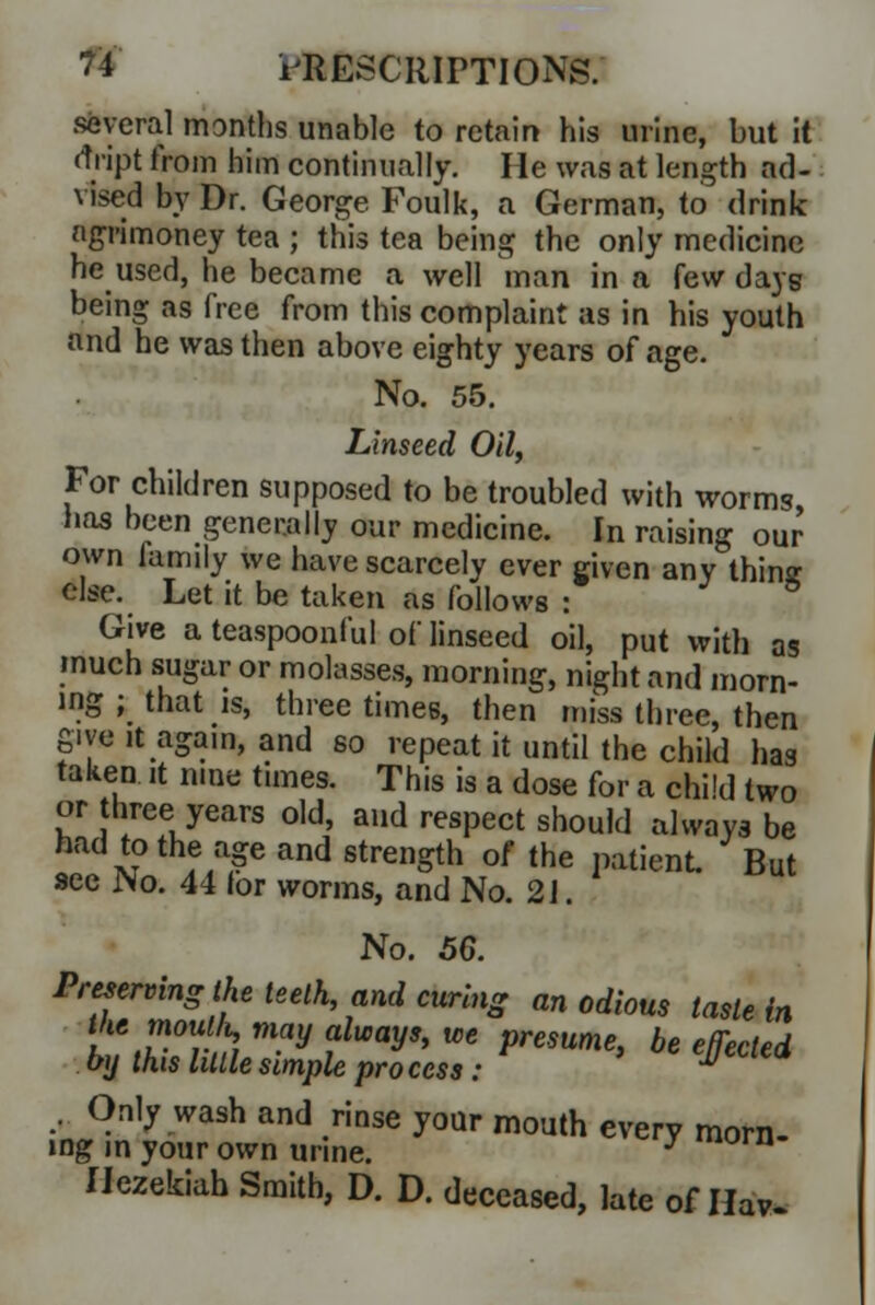 several months unable to retain his urine, but it rtript from him continually. He was at length ad- vised by Dr. George Foulk, a German, to drink agrimoney tea ; this tea being the only medicine he used, he became a well man in a few days being as free from this complaint as in his youth and he was then above eighty years of age. No. 55. Linseed Oil, For children supposed to be troubled with worms, has been generally our medicine. In raising our own family we have scarcely ever given any thinsr else. Let it be taken as follows : Give a teaspoonful of linseed oil, put with as much sugar or molasses, morning, night and morn- ing ; that is, three times, then miss three, then give it again, and so repeat it until the child has taken it nine times. This is a dose for a chi'd two or three years old, and respect should always be had to the age and strength of the patient But sec No. 44 lor worms, and No. 2 J. No. 5G. Preserving the teeth and curing an odious taste in Vie moufot may always, we presume, be effected by this little simple pro cess: M Only wash and rinse your mouth every morn- ing in your own urine. y lorn Ilezekiah Smith, D. D. deceased, late of Hav-