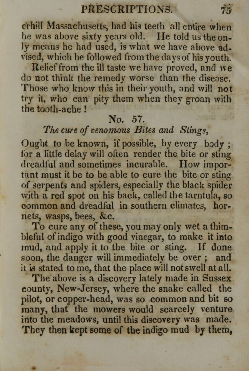 crhiU Massachusetts, had his teeth all entire when he was above sixty years old. He told us the on- ly means he had used, is what we have above ad- vised, which he followed from the days of his youth. Relief from the ill taste we have proved, and we do not think the remedy worse than the disease. Those who know this in their youth, and will not try it, who can pity them when they groan with the tooth-ache ! No. 57. The cure of venomous Bites and Stings, Ought to be known, if possible, by every body; for a little delay will often render the bite or sting dreadful and sometimes incurable. How impor- tant must it be to be able to cure the bite or sting of serpents and spiders, especially the black spider with a red spot on his back, called the tarntula, so common and dreadful in southern climates, hor- nets, wasps, bees, &c. To cure any of these, you may only wet a thim- bleful of indigo with good vinegar, to make it into mud, and apply it to the bite or sting. If done soon, the danger will immediately be over ; and it is stated to me, that the place will not swell at all. The above is a discovery lately made in Sussex county, New-Jersey, where the snake called the pilot, or copper-head, was so common and bit so many, that the mowers would scarcely venture into the meadows, until this discovery was made. They then kept some of the indigo mud by them,