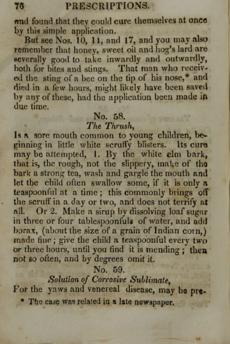 nmd found that they could cure themselves at once bv this simple application. * But see Nos. 10, 11, and 17, and you may also remember that honey, sweet oil and hog's lard are severally good to take inwardly and outwardly, both for bites and stings. That man who receiv. ed the sting of a bee on the tip of his nose,* and died in a few hours, might likely have been saved by any of these, had the application been made ift due time. No. 58. The Thrush, Is a sore mouth common to young children, be- ginning in little white scruffy blisters. Its cure may be attempted, 1. By the white elm bark, that is, the rough, not the slippery, make of tho bark a strong tea, wash and gargle the mouth and let the child often swallow some, if it is only a teaspoonful at a time ; this commonly brings off the scruff in a day or two, and docs not terrify at ail. Or 2. Make a sirup by dissolving loaf sugar in three or four tablespoonfuls of water, and add borax, (about the size of a grain of Indian com,) made fine; give the child a teaspoonful every two Or three hours, until you find it is mending ; then not so often, and by degrees omit it. No. 59. Solution of Corrosive Sublimate, Fof the yaws and venereal disease, may bo pre- • Tfie case was related in a late newspaper.