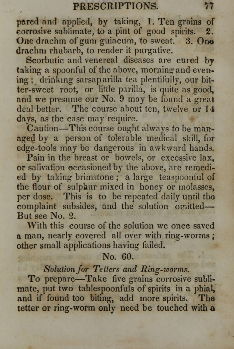 pared and applied, by taking, 1. Ten grains of corrosive sublimate, to a pint of good spirits. 2. One drachm of gum guiacum, to sweat. 3. Ono drachm rhubarb, to render it purgative. Scorbutic and venereal diseases are cured by taking a spoonful of the above, morning and even- ing :_ drinking sarsaparilla tea plentifully, our bit- ter-sweet root, or little parilla, is quite as good, and we presume our No. 9 may be found a great deal better. The course about ten, twelve or 14 days, as the case may require. Caution—This course ought always to be man- aged by a person of tolerable medical skill, for edge-tools may be dangerous in awkward hands. Pain in the breast or bowels, or excessive lax, or salivation occasioned by the above, are remedi- ed by taking brimstone ; a large teaspoonful of the flour of sulphur mixed in honey or molasses, per dose. This is to be repeated daily until the complaint subsides, and the solution omitted— But see No. 2. With this course of the solution we once saved a man, nearly covered all over with ring-worms; other small applications having failed. No. 60. Solution for Tetters and Ring-tcorms. To prepare—Take five grains corrosive subli- mate, put two tablespoonfuls of spirits in a phial, and if found too biting, add more spirits. The tetter or ring-worm only need be touched with a