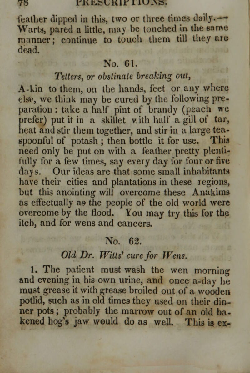 Warts, pared a little, may be touched in the name manner; continue to touch them till they are dead. No. 61. Tetters, or obstinate breaking out, A-kin to them, on the hands, feet or any where elsv, wc think may be cured by the following pre- paration : take a half pint of brandy (peach «'c prefer) put it in a skillet v. ith half a gill of tar, heat and stir them together, and stir in a large tea- spoonful of potash ; then bottle it for use. This need only be put on with a feather pretty plenti- fully for a few times, say every day for four or live dajs. Our ideas are that some small inhabitants have their cities and plantations in these iegions, but this anointing will overcome these Anakira3 as effectually as- the people of the old world were overcome by the flood. You may try this for the itch, and for wens and cancers. No. 62. Old Dr. Witts' cure for Wens. 1. The patient must wash the wen morning and evening in his own urine, and once a-day he must grease it with grease broiled out of a wooden potlid, such as in old times they used on their din- ner pots ; probably the marrow out of an old ba- kened hog's jaw would do as well. This is ex-