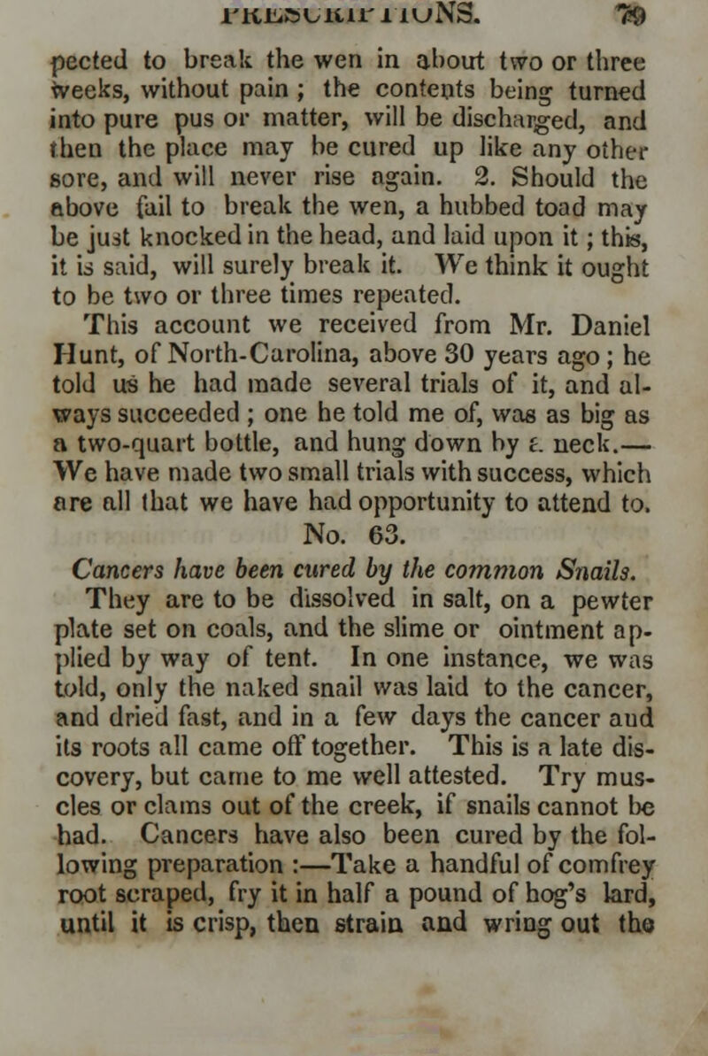 I'Kiiisuiuri'HjNS. T$ pected to break the wen in about two or three weeks, without pain ; the contents being turned into pure pus or matter, will be discharged, and then the place may be cured up like any other sore, and will never rise again. 2. Should the above fail to break the wen, a hubbed toad may be just knocked in the head, and laid upon it; this, it is said, will surely break it. We think it ought to be two or three times repeated. This account we received from Mr. Daniel Hunt, of North-Carolina, above 30 years ago ; he told us he had made several trials of it, and al- ways succeeded ; one he told me of, was as big as a two-quart bottle, and hung down by £. neck.— We have made two small trials with success, which ore all that we have had opportunity to attend to. No. 63. Cancers have been cured by the common Snails. They are to be dissolved in salt, on a pewter plate set on coals, and the slime or ointment ap- plied by way of tent. In one instance, we was told, only the naked snail was laid to the cancer, and dried fast, and in a kw days the cancer aud its roots all came off together. This is a late dis- covery, but came to me well attested. Try mus- cles or clams out of the creek, if snails cannot be had. Cancers have also been cured by the fol- lowing preparation :—Take a handful of comfrey root scraped, fry it in half a pound of hog's lard, until it is crisp, then strain and wring out the