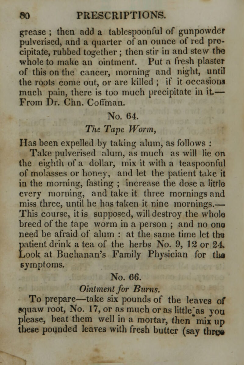 grease ; then add a tablcspoonful of gunpowder pulverised, and a quarter of an ounce of red pre- cipitate, rubbed together; then stir in and stew the whole to make an ointment. Put a fresh plaster of this on the cancer, morning and night, until the roots come out, or are killed ; if it occasions much pain, there is too much precipitate in it— From Dr. Chn. Cofiman. No. 64. The Tape Worm, Has been expelled by taking alum, as follows : Take pulverised alum, as much as will lie on the eighth of a dollar, mix it with a teaspoonful of molasses or honey, and let the patient take it in the morning, fasting ; increase the dose a little every morning, and take it three mornings and miss three, until he has taken it nine mornings.— This course, it is supposed, will destroy the whole breed of the tape worm in a person ; and no one need be afraid of alum : at the same time let tfoa Eatient drink a tea of the herbs No. 9, 12 or 24 ,ook at Buchanan's Family Physician for tho symptoms. No. 66. Ointment for Burns. To prepare—take six pounds of the leaves of squaw root, No. 17, or as much or as little^as you please, beat them well in a mortar, then'mix up these pounded leaves with fresh butter (say threw