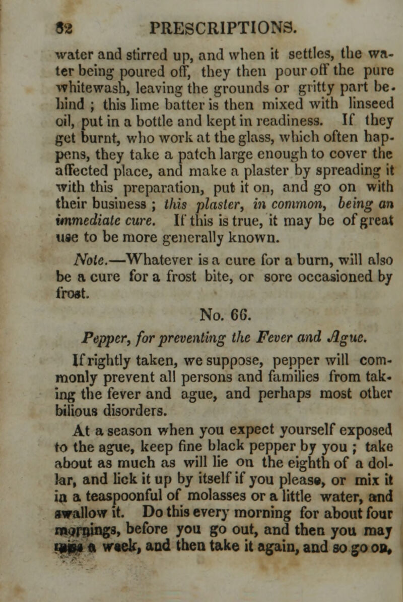 water and stirred up, and when it settles, the wa- ter being poured off, they then pour off the pure whitewash, leaving the grounds or gritty part be- hind ; this lime batter is then mixed with linseed oil, put in a bottle and kept in readiness. If (hey get burnt, who work at the glass, which often hap- pens, they take a patch large enough to cover the affected place, and make a plaster by spreading it with this preparation, put it on, and go on with their business ; this plaster, in common, being an immediate cure. If this is true, it may be of great use to be more generally known. Note.—Whatever is a cure for a burn, will also be a cure for a frost bite, or sore occasioned by frost. No. 6G. Pepper, for preventing the Fever and Ague. If rightly taken, we suppose, pepper will com- monly prevent all persons and families from tak- ing the fever and ague, and perhaps most other bilious disorders. At a season when you expect yourself exposed to the ague, keep fine black pepper by you ; take about as much as will lie on the eighth of a dol- lar, and lick it up by itself if you please, or mix it ia a teaspoonful of molasses or a little water, and swallow it. Do this every morning for about four marninga, before you go out, and then you may tgpg in week, and then take it again, and so go on*