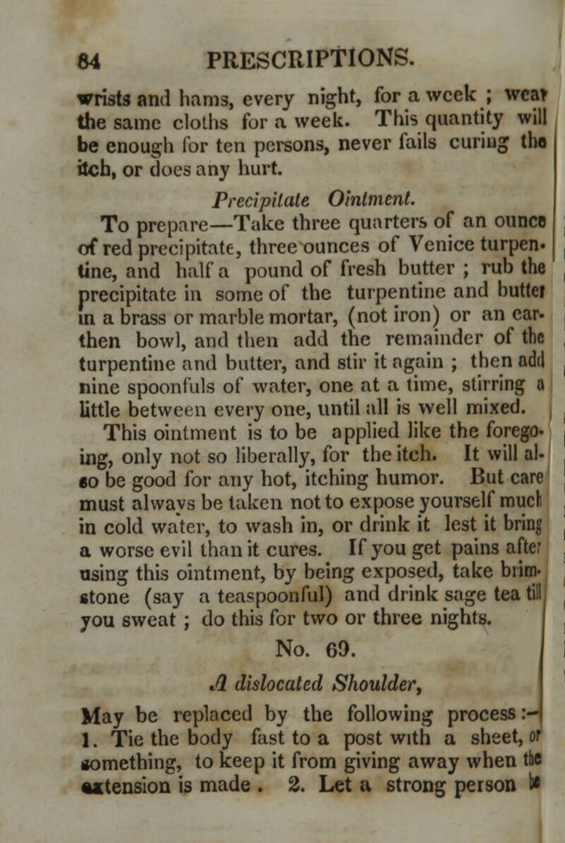 wrists and hams, every night, for a week ; wear the same cloths for a week. This quantity will be enough for ten persons, never fails curing tho itch, or does any hurt. Precipitate Ointment. To prepare—Take three quarters of an ouiicb of red precipitate, three ounces of Venice turpen- tine, and half a pound of fresh butter ; rub the precipitate in some of the turpentine and buttet in a brass or marble mortar, (not iron) or an ear- then bowl, and then add the remainder of the turpentine and butter, and stir it again ; then add nine spoonfuls of water, one at a time, stirring a little between every one, until all is well mixed. This ointment is to be applied like the forego, ing, only not so liberally, for the itch. It will al- so be good for any hot, itching humor. But care must always be taken not to expose yourself mucl in cold water, to wash in, or drink it lest it bring a worse evil than it cures. If you get pains after using this ointment, by being exposed, take brim- stone (say a teaspoonful) and drink sage tea till you sweat ; do this for two or three nights. No. 69. A dislocated Shoulder, May be replaced by the following process :- 1. Tie the body fast to a post with a sheet, or something, to keep it from giving away when the •^tension is made . 2. Let a strong person 1*
