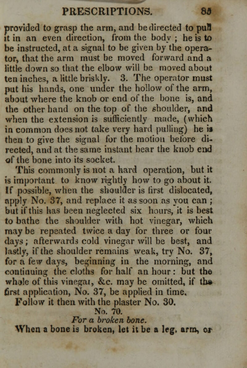 provided to grasp the arm, and be directed to puH it in an even direction, from the body ; he is to be instructed, at a signal to be given by the opera- tor, that the arm must be moved forward and a little down so that the elbow will be moved about ten inches, a little briskly. 3. The operator must put his hands, one under the hollow of the arm, about where the knob or end of the bone is, and the other hand on the top of the shoulder, and when the extension is sufficiently made, (which in common does not take very hard pulling) he is then to give the signal for the motion before di- rected, and at the same instant bear the knob end of the bone into its socket. This commonly is not a hard operation, but it is important to know rightly how to go about it. If possible, when the shoulder is first dislocated, apply No. 37, and replace it as soon as you can ; but if this has been neglected six hours, it is best to bathe the shoulder with hot vinegar, which may be repeated twice a day for three or four days; afterwards cold vinegar will be best, and lastly, if the shoulder remains weak, try No. 37, for a few days, beginning in the morning, and continuing the cloths for half an hour: but the whole of this vinegar, &c. may be omitted, if th# first application, No. 37, be applied in time. Follow it then with the plaster No. 30. No. 70. For a broken bone. When a bone is broken, let it be a leg, arm, or