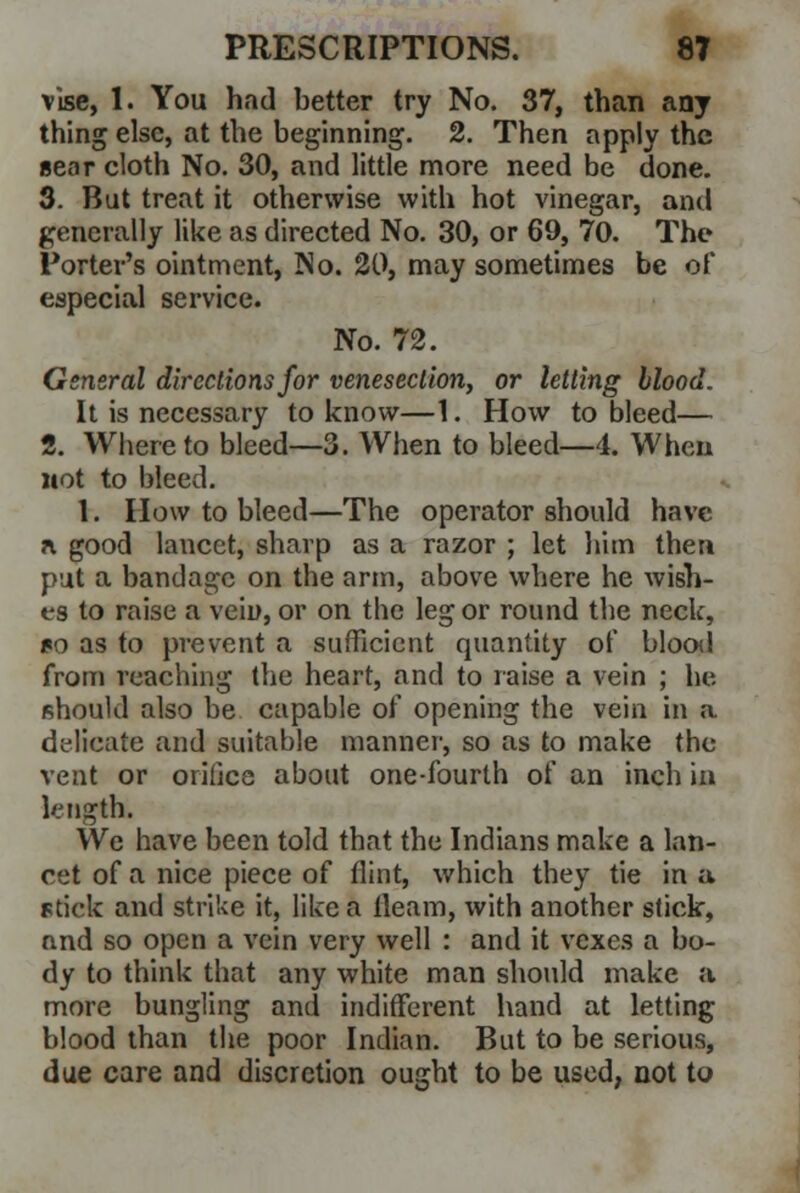 vise, 1. You had better try No. 37, than any thing else, at the beginning. 2. Then apply the gear cloth No. 30, and little more need be done. 3. But treat it otherwise with hot vinegar, and generally like as directed No. 30, or 69, 70. The Porter's ointment, No. 20, may sometimes be of especial service. No. 72. General directions for venesection, or letting blood. It is necessary to know—1. How to bleed— 2. Whereto bleed—3. When to bleed—4. When wot to bleed. 1. How to bleed—The operator should have * good lancet, sharp as a razor ; let him then put a bandage on the arm, above where he wish- es to raise a vein, or on the leg or round the neck, no as to prevent a sufficient quantity of blood from reaching (he heart, and to raise a vein ; he should also be capable of opening the vein in a delicate and suitable manner, so as to make the vent or orifice about one-fourth of an inch in length. We have been told that the Indians make a lan- cet of a nice piece of flint, which they tie in a stick and strike it, like a fleam, with another stick, nnd so open a vein very well : and it vexes a bo- dy to think that any white man should make a more bungling and indifferent hand at letting blood than the poor Indian. But to be serious, due care and discretion ought to be used, not to
