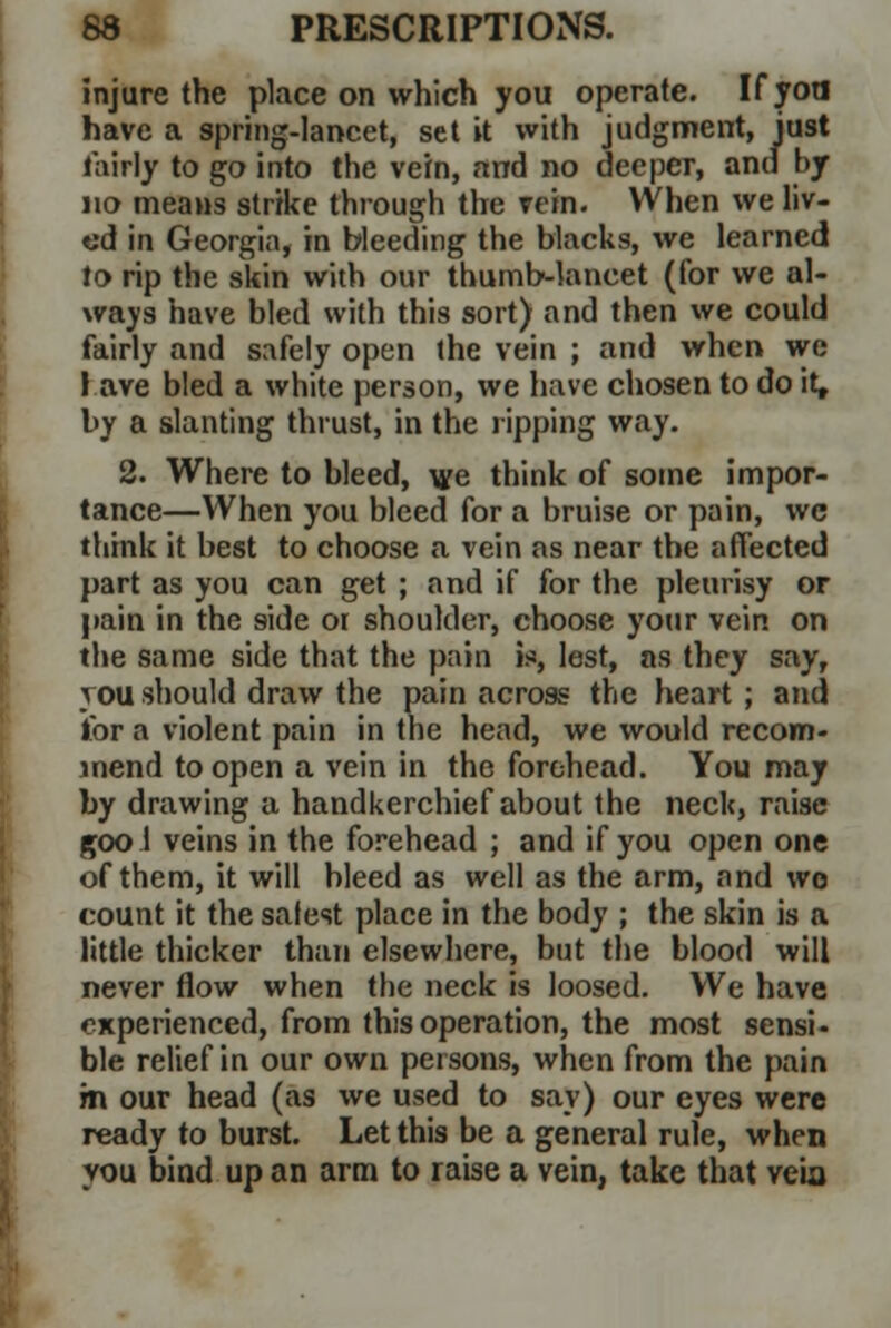 injure the place on which you operate. If yoa have a spring-lancet, set it with judgment, just fairly to go into the vein, and no deeper, and by no means strike through the vein. When we liv- ed in Georgia, in bleeding the blacks, we learned to rip the skin with our thumb-lancet (for we al- ways have bled with this sort) and then we could fairly and safely open the vein ; and when we I ave bled a white person, we have chosen to do it, by a slanting thrust, in the ripping way. 2. Where to bleed, we think of some impor- tance—When you bleed for a bruise or pain, we think it best to choose a vein as near the affected part as you can get ; and if for the pleurisy or pain in the 9ide 01 shoulder, choose your vein on the same side that the pain is, lest, as they say, you should draw the pain across the heart ; and for a violent pain in the head, we would recom- mend to open a vein in the forehead. You may by drawing a handkerchief about the necU, raise goo 1 veins in the forehead ; and if you open one of them, it will bleed as well as the arm, and wo count it the safest place in the body ; the skin is a little thicker than elsewhere, but the blood will never flow when the neck is loosed. We have experienced, from this operation, the most sensi- ble relief in our own persons, when from the pain m our head (as we used to say) our eyes were ready to burst. Let this be a general rule, when you bind up an arm to raise a vein, take that veia