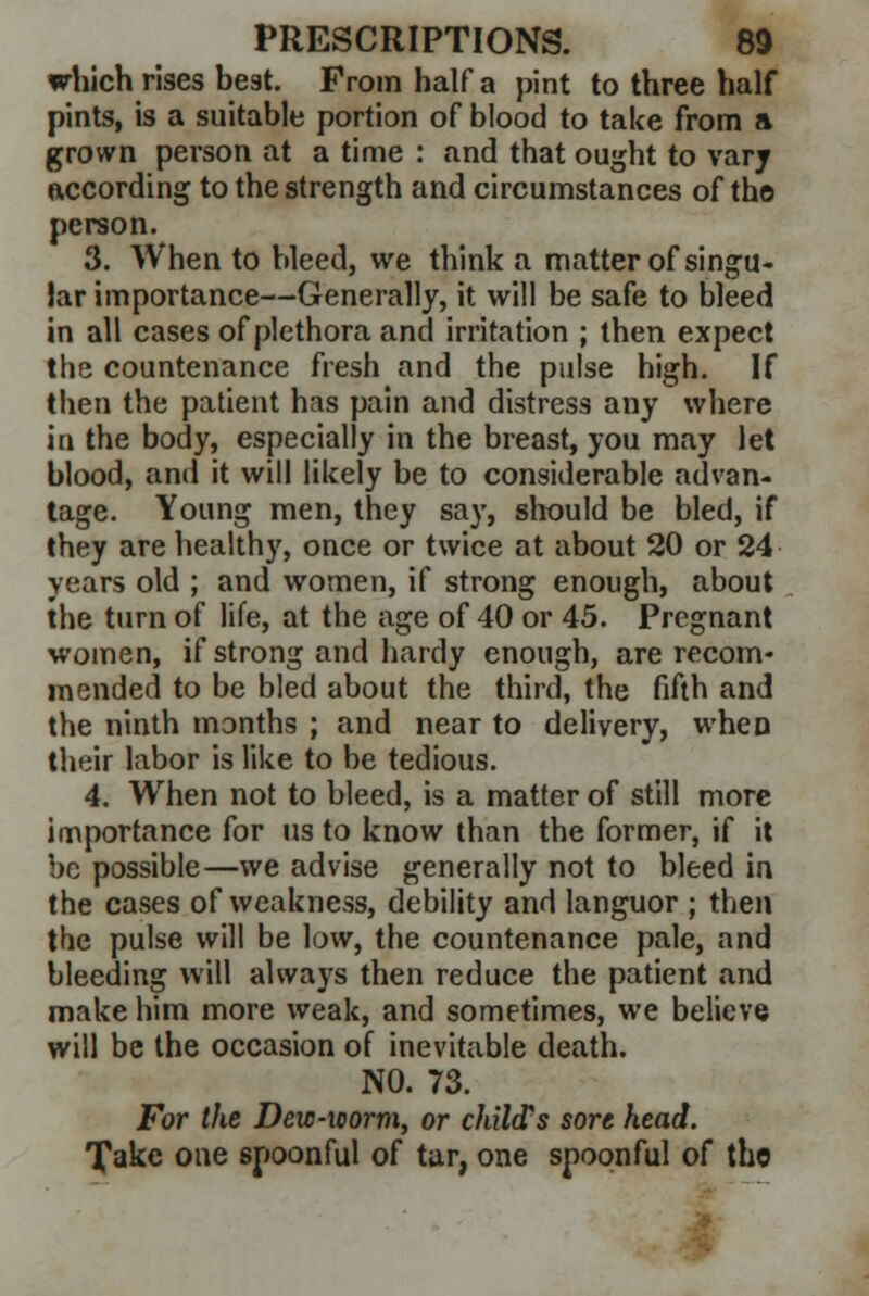which rises best. From half a pint to three half pints, is a suitable portion of blood to take from a grown person at a time : and that ought to vary according to the strength and circumstances of the person. 3. When to bleed, we think a matter of singu- lar importance—Generally, it will be safe to bleed in all cases of plethora and irritation ; then expect the countenance fresh and the pulse high. If then the patient has pain and distress any where in the body, especially in the breast, you may let blood, and it will likely be to considerable advan- tage. Young men, they say, should be bled, if they are healthy, once or twice at about 20 or 24 years old ; and women, if strong enough, about the turn of life, at the age of 40 or 45. Pregnant women, if strong and hardy enough, are recom- mended to be bled about the third, the fifth and the ninth months ; and near to delivery, when their labor is like to be tedious. 4. When not to bleed, is a matter of still more importance for us to know than the former, if it be possible—we advise generally not to bleed in the cases of weakness, debility and languor ; then the pulse will be low, the countenance pale, and bleeding will always then reduce the patient and make him more weak, and sometimes, we believe will be the occasion of inevitable death. NO. 73. For the Dew-worm, or child's sore head. Take one spoonful of tar, one spoonful of the