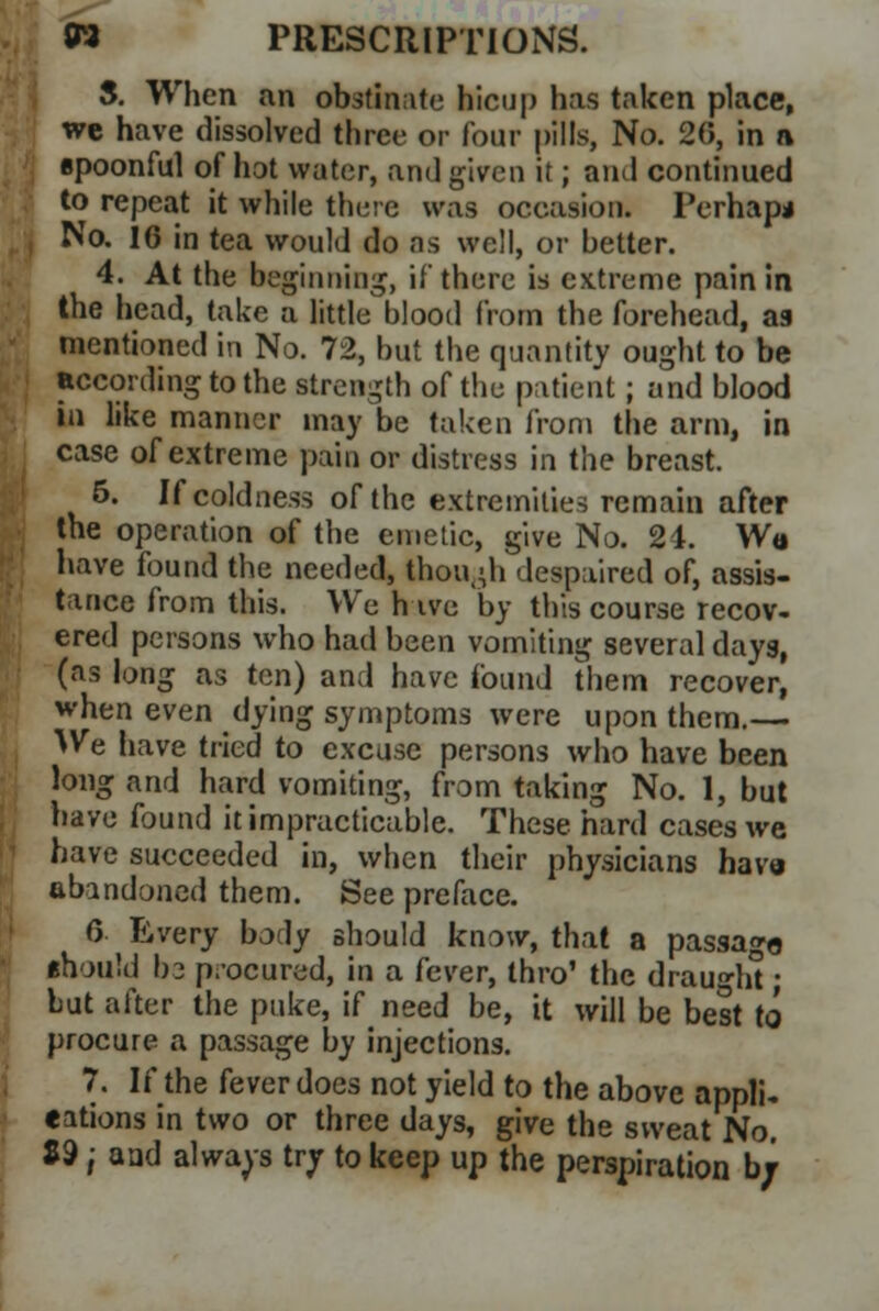 5. When an obstinate hicnp has taken place, we have dissolved three or four pills, No. 20, in a spoonful of hot water, and given it; and continued to repeat it while there was occasion. Perhapa No. 16 in tea would do as well, or better. 4. At the beginning, if there is extreme pain in the head, take a little blood from the forehead, as mentioned in No. 72, but the quantity ought to be according to the strength of the patient; and blood in like manner may be taken from the arm, in case of extreme pain or distress in the breast. 6. If coldness of the extremities remain after the operation of the emetic, give No. 24. Wa have found the needed, though despaired of, assis- tance from this. We h ive by this course recov- ered persons who had been vomiting several days, (as long as ten) and have found them recover, when even dying symptoms were upon them.— We have tried to excuse persons who have been long and hard vomiting, from taking No. 1, but have found it impracticable. These hard cases we have succeeded in, when their physicians have abandoned them. See preface. 6 Every body should know, that a passage should bo procured, in a fever, thro' the draught; but after the puke, if need be, it will be best to procure a passage by injections. 7. If the fever does not yield to the above appli- cations in two or three days, give the sweat No. 89; a ad always try to keep up the perspiration b;