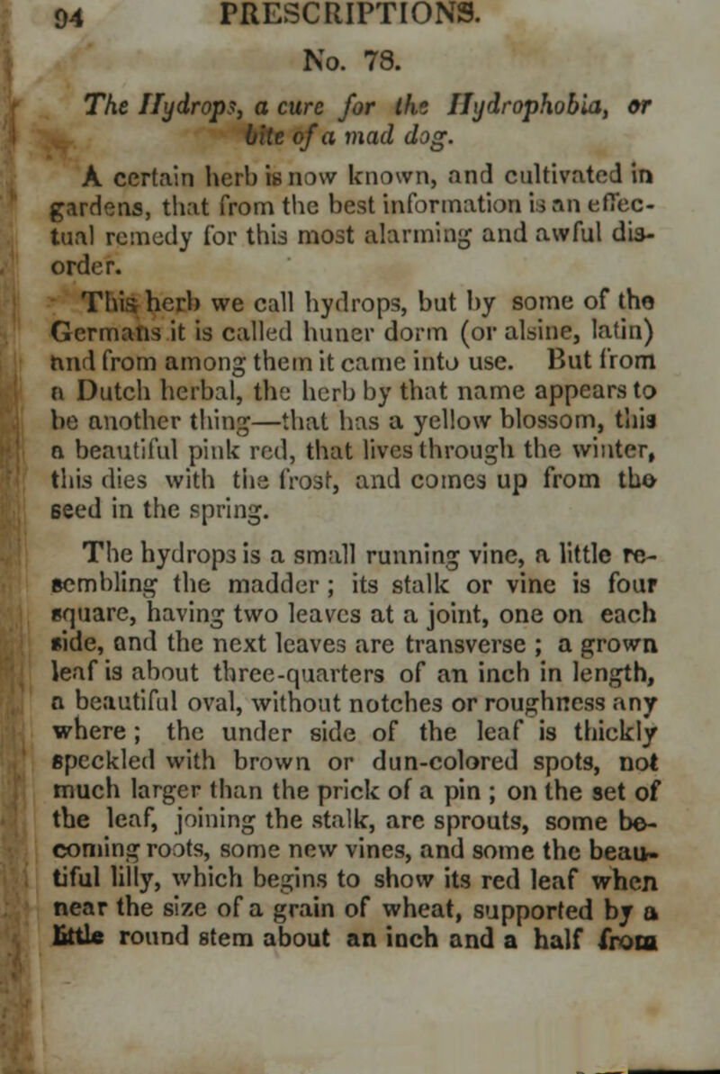 No. 78. The Hydrops, a cure for thz Hydrophobia, or bite of a mad dog. A certain herb is now known, and cultivated in gardens, that from the best information is an effec- tual remedy ibr this most alarming and awful dis- order. This herb we call hydrops, but by some of the Germans it is called huner dorm (or alsine, latin) rmd from among them it came into use. But from B Dutch herbal, thy herb by that name appears to be another thing—that has a yellow blossom, this a beautiful pink red, that lives through the winter, this dies with the frost, and comes up from the seed in the spring. The hydrops is a small running vine, a little re- sembling the madder ; its stalk or vine is four square, having two leaves at a joint, one on each side, and the next leaves are transverse ; a grown leaf is about three-quarters of an inch in length, a beautiful oval, without notches or roughness any where ; the under side of the leaf is thickly speckled with brown or dun-colored spots, not much larger than the prick of a pin ; on the set of the leaf, joining the stalk, are sprouts, some be- coming roots, some new vines, and some the beau- tiful lilly, which begins to show its red leaf when near the size of a grain of wheat, supported by a little round stem about an inch and a half from