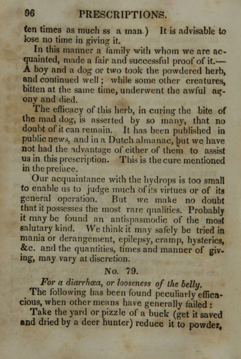 fen times as much ss a man ) It is advisable to lose no time in giving it. In this manner a family with whom we are ac- quainted, marie a fair and successful proof of it.— A boy and a clog or two took the powdered herb, and continued well; while some other creatures, bitten at the same time, underwent the awful ag- ony and died. The efficacy of this herb, in curing the bite of the mad dog, is asserted by so many, that no doubt ofitcan remain. It has been published in public news, and in a Dutch almanac, but we have not had the advantage of either of them to assist us in this prescription. This is the cure mentioned in the preface. Our acquaintance with the hydrops is too small to enable us to judge much of its virtues or of its general operation. Rut we make no doubt that it possesses the most rare qualities. Probably it may be found an antispasmodic of the most salutary kind. We think it may safely be tried in mania or derangement, epilepsy, cramp, hysterics, &c. and the quantities, times and manner of giv- ing, may vary at discretion. No. 79. For a diarrhoea, or looseness of the belly. > The following has been found peculiarly effica- cious, when other means have generally failed : Take the yard or pizzle of a buck (get it saved and dried by a deer hunter) reduce it to powder,