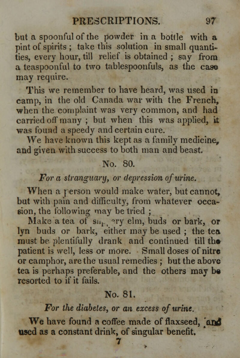 but a spoonful of the powder in a bottle with a pint of spirits ; take this solution in small quanti- ties, every hour, till relief is obtained ; say from a teaspoonful to two tablespoonfuls, as the case may require. This we remember to have heard, was used in camp, in the old Canada war with the French, when the complaint was very common, and had carried off many ; but when this was applied, it was found a speedy and certain cure. We have known this kept as a family medicine, and given with success to both man and beast. No. 80. For a stranguary, or depression of urine. When a person would make water, but cannot, but with pain and difficulty, from whatever occa- sion, the following may be tried ; Make a tea of sn, _ °ry elm, buds or bark, or lyn buds or bark, either may be used ; the tea must be plentifully drank and continued till the patient fa well, less or more. Small doses of nitre or camphor, are the usual remedies ; but the above tea is perhaps preferable, and the others may be resorted to if it fails. No. 81. For the diabetes, or an excess of urine. We have found a coffee made of flaxseed, and used as a constant drink, of singular benefit. 7
