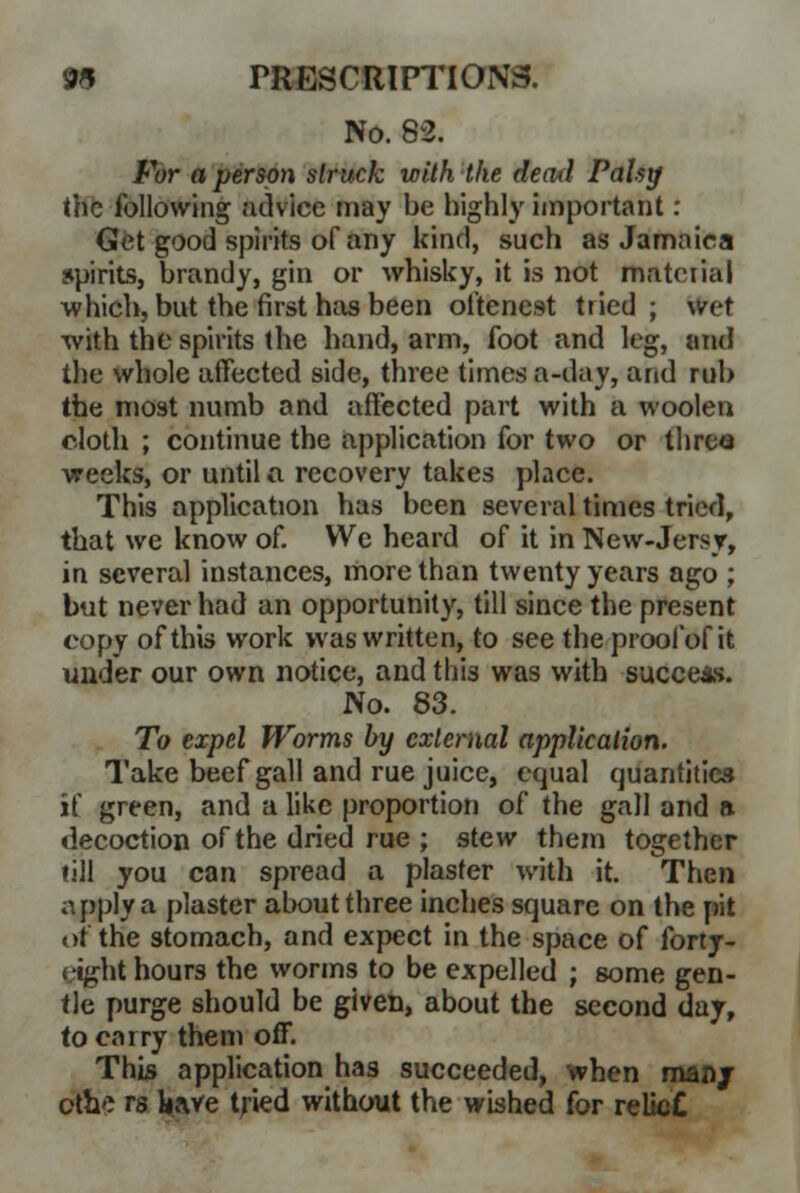No. 82. For a person struck with the decul Pahy the following advice may be highly important : Get good spirits of any kind, such as Jamaica spirits, brandy, gin or whisky, it is not material which, but the first has been oftenest tried; wet with the spirits the hand, arm, foot and leg, and the whole affected side, three times a-day, and rub the most numb and affected part with a woolen cloth ; continue the application for two or three weeks, or until a recovery takes place. This application has been several times tried, that we know of. We heard of it in New-Jersy, in several instances, more than twenty years ago ; but never had an opportunity, till since the present copy of this work was written, to see the proof of it under our own notice, and this was with success. No. 83. To expel Worms by external application. Take beef gall and rue juice, equal quantities if green, and a like proportion of the gall and » decoction of the dried rue ; stew them together fill you can spread a plaster with it. Then a pply a plaster about three inches square on the pit of the stomach, and expect in the space of forty- cight hours the worms to be expelled ; some gen- tle purge should be given, about the second day, to carry them off. This application has succeeded, when man/ cfhe rs have tjied without the wished for relk»£