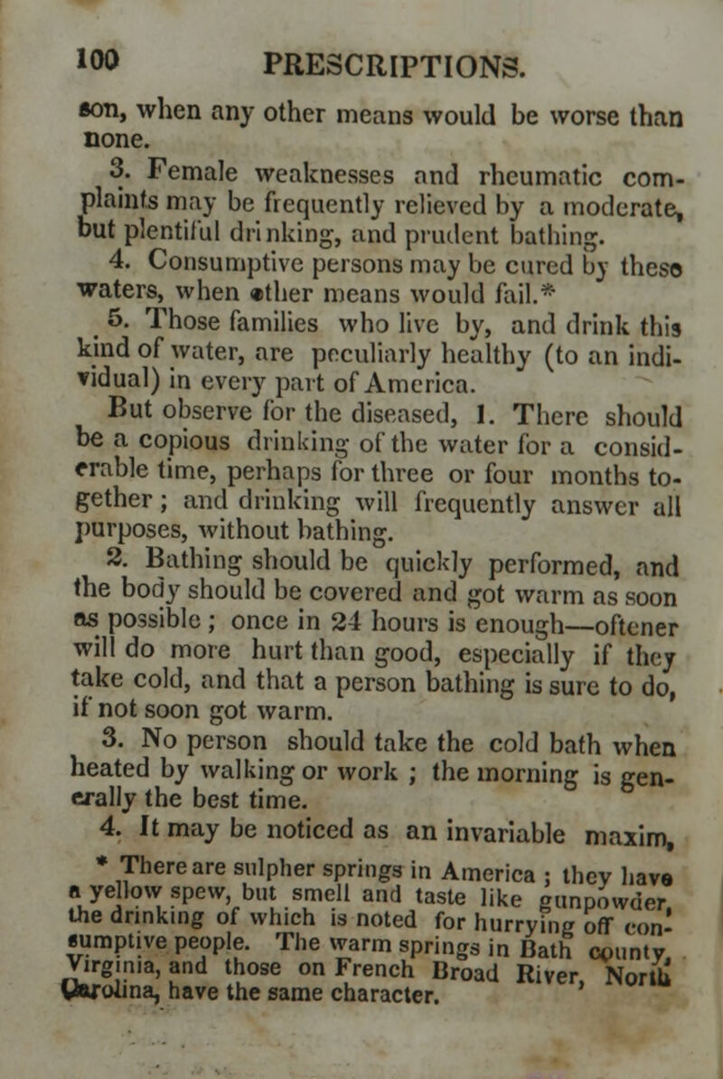 aon, when any other means would be worse than none. 3. Female weaknesses and rheumatic com- plaints may be frequently relieved by a moderate, but plentiful drinking, and prudent bathing. 4. Consumptive persons may be cured by theso waters, when «ther means would fail.* _ 5. Those families who live by, and drink this kind of water, are peculiarly healthy (to an indi- vidual) in every part of America. But observe for the diseased, 1. There should be a copious drinking of the water for a consid- erable time, perhaps for three or four months to- gether ; and drinking will frequently answer all purposes, without bathing. 2. Bathing should be quickly performed, and the body should be covered and got warm as soon as possible ; once in 24 hours is enough—oftener will do more hurt than good, especially if they take cold, and that a person bathing is sure to do, if not soon got warm. 3. No person should take the cold bath when heated by walking or work ; the morning is gen- erally the best time. 4. It may be noticed as an invariable maxim, * There are sulpher springs in America : they have a yellow spew but smell and taste like gunpowder, the drinking of which is noted for hurrying off con- sumptive people. The warm springs in Bath county, Virg.nia.and those on French Broad River, North Carolina, have the same character.