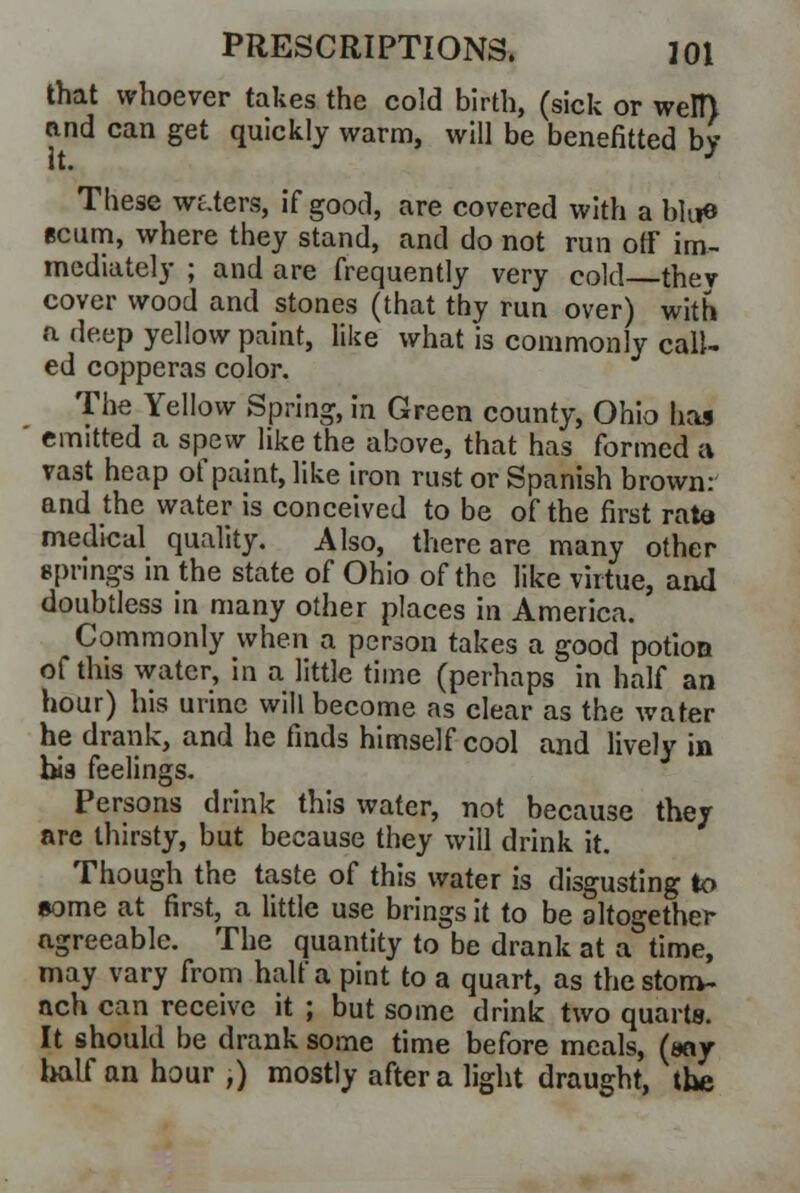 that whoever takes the cold birth, (sick or welt) and can get quickly warm, will be benefitted by These waters, if good, are covered with a blue scum, where they stand, and do not run off im- mediately ; and are frequently very cold thev cover wood and stones (that thy run over) with a deep yellow paint, like what is commonly call- ed copperas color. The Yellow Spring, in Green county, Ohio has emitted a spew like the above, that has formed a vast heap of paint, like iron rust or Spanish brown: and the water is conceived to be of the first rata medical quality. Also, there are many other springs in the state of Ohio of the like virtue, and doubtless in many other places in America. Commonly when a person takes a good potion of this water, in a little time (perhaps in half an hour) his urine will become as clear as the water he drank, and he finds himself cool and lively in bis feelings. Persons drink this water, not because they are thirsty, but because they will drink it. Though the taste of this water is disgusting to some at first, a little use brings it to be altogether agreeable. The quantity to be drank at a time, may vary from half a pint to a quart, as the stom- ach can receive it ; but some drink two quarts. It should be drank some time before meals, (say half an hour ,) mostly after a light draught, the